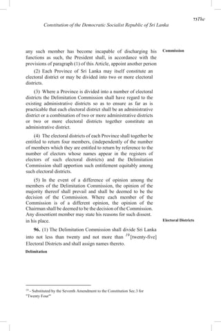 73The
Constitution of the Democratic Socialist Republic of Sri Lanka
any such member has become incapable of discharging his
functions as such, the President shall, in accordance with the
provisions of paragraph (1) of this Article, appoint another person
in his place.
96. (1) The Delimitation Commission shall divide Sri Lanka
into not less than twenty and not more than 19
[twenty-five]
Electoral Districts and shall assign names thereto.
Delimitation
19
- Substituted by the Seventh Amendment to the Constitution Sec.3 for
"Twenty Four"'
Commission
Electoral Districts
(2) Each Province of Sri Lanka may itself constitute an
electoral district or may be divided into two or more electoral
districts.
(3) Where a Province is divided into a number of electoral
districts the Delimitation Commission shall have regard to the
existing administrative districts so as to ensure as far as is
practicable that each electoral district shall be an administrative
district or a combination of two or more administrative districts
or two or more electoral districts together constitute an
administrative district.
(4) The electoral districts of each Province shall together be
entitled to return four members, (independently of the number
of members which they are entitled to return by reference to the
number of electors whose names appear in the registers of
electors of such electoral districts) and the Delimitation
Commission shall apportion such entitlement equitably among
such electoral districts.
(5) In the event of a difference of opinion among the
members of the Delimitation Commission, the opinion of the
majority thereof shall prevail and shall be deemed to be the
decision of the Commission. Where each member of the
Commission is of a different opinion, the opinion of the
Chairman shall be deemed to be the decision of the Commission.
Any dissentient member may state his reasons for such dissent.
 