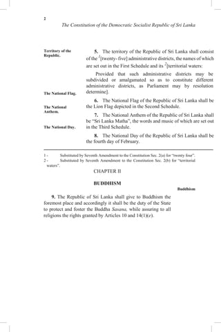 2
The Constitution of the Democratic Socialist Republic of Sri Lanka
Territory of the
Republic.
The National Flag.
The National
Anthem.
The National Day.
5. The territory of the Republic of Sri Lanka shall consist
of the 1
[twenty- five] administrative districts, the names of which
are set out in the First Schedule and its 2
[territorial waters:
Provided that such administrative districts may be
subdivided or amalgamated so as to constitute different
administrative districts, as Parliament may by resolution
determine].
6. The National Flag of the Republic of Sri Lanka shall be
the Lion Flag depicted in the Second Schedule.
7. The National Anthem of the Republic of Sri Lanka shall
be “Sri Lanka Matha”, the words and music of which are set out
in the Third Schedule.
8. The National Day of the Republic of Sri Lanka shall be
the fourth day of February.
1 - Substituted by Seventh Amendment to the Constitution Sec. 2(a) for “twenty four”.
2 - Substituted by Seventh Amendment to the Constitution Sec. 2(b) for “territorial
waters”.
CHAPTER II
BUDDHISM
Buddhism
9. The Republic of Sri Lanka shall give to Buddhism the
foremost place and accordingly it shall be the duty of the State
to protect and foster the Buddha Sasana, while assuring to all
religions the rights granted by Articles 10 and 14(1)(e).
 