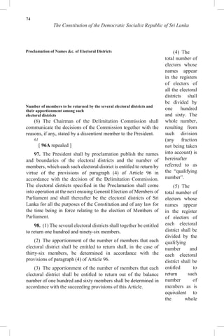 74
The Constitution of the Democratic Socialist Republic of Sri Lanka
Proclamation of Names &c. of Electoral Districts
Number of members to be returned by the several electoral districts and
their apportionment among such
electoral districts
(6) The Chairman of the Delimitation Commission shall
communicate the decisions of the Commission together with the
reasons, if any, stated by a dissentient member to the President.
61
[ 96A repealed ]
97. The President shall by proclamation publish the names
and boundaries of the electoral districts and the number of
members, which each such electoral district is entitled to return by
virtue of the provisions of paragraph (4) of Article 96 in
accordance with the decision of the Delimitation Commission.
The electoral districts specified in the Proclamation shall come
into operation at the next ensuing General Election of Members of
Parliament and shall thereafter be the electoral districts of Sri
Lanka for all the purposes of the Constitution and of any law for
the time being in force relating to the election of Members of
Parliament.
98. (1) The several electoral districts shall together be entitled
to return one hundred and ninety-six members.
(2) The apportionment of the number of members that each
electoral district shall be entitled to return shall, in the case of
thirty-six members, be determined in accordance with the
provisions of paragraph (4) of Article 96.
(3) The apportionment of the number of members that each
electoral district shall be entitled to return out of the balance
number of one hundred and sixty members shall be determined in
accordance with the succeeding provisions of this Article.
(4) The
total number of
electors whose
names appear
in the registers
of electors of
all the electoral
districts shall
be divided by
one hundred
and sixty. The
whole number,
resulting from
such division
(any fraction
not being taken
into account) is
hereinafter
referred to as
the “qualifying
number”.
(5) The
total number of
electors whose
names appear
in the register
of electors of
each electoral
district shall be
divided by the
qualifying
number and
each electoral
district shall be
entitled to
return such
number of
members as is
equivalent to
the whole
 