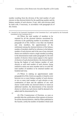 75The
Constitution of the Democratic Socialist Republic of Sri Lanka
number resulting from the division of the total number of such
electors in that electoral district by the qualifying number and the
balance number of such electors, if any, after such division shall
be dealt with, if necessary, in accordance with paragraph (6) of
this Article.
61 - Inserted by the Fourteenth Amendment to the Constitution Sec.5; and repealed by the Fourteenth
Amendment to the Constitution Sec.2
(6) Where the total number of members to be
returned by all the electoral districts ascertained by
reference to the qualifying number in accordance with
paragraph (5) of this Article is less than one hundred
and sixty members, the apportionment of the
entitlement among the electoral districts of the balance
number of members shall be by reference to the balance
number of such electors and in the case of any electoral
district not entitled to return a single member according
to the determination made under paragraph (5), the total
number of electors whose names appear in the register
of electors of such electoral district, the electoral district
having the highest of such balance number of such
electors or such total number of such electors, being
entitled to return one more member and so on until the
total number of members to be returned number one
hundred and sixty.
(7) Where in making an apportionment under
paragraph (6) of this Article an equality is found to exist
between two or more balance number of such electors
or two or more total number of such electors or any
combination of them and the addition of one such
elector would entitle one electoral district to return an
additional member, the determination of the electoral
district to which one such elector shall be deemed to be
added shall be determined by lot.
62
(8) [The Commissioner of Elections, as soon as
possible after the certification of the registers of electors
for all the electoral districts, shall by Order published in
the Gazette, certify the number of members which each
 