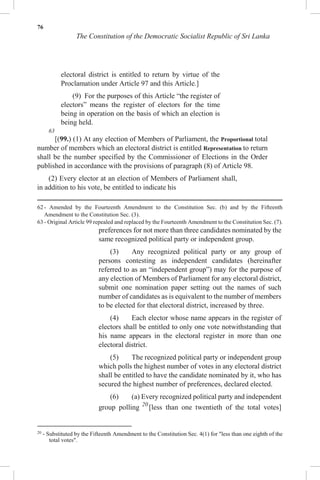 76
The Constitution of the Democratic Socialist Republic of Sri Lanka
electoral district is entitled to return by virtue of the
Proclamation under Article 97 and this Article.]
(9) For the purposes of this Article “the register of
electors” means the register of electors for the time
being in operation on the basis of which an election is
being held.
63
[(99.) (1) At any election of Members of Parliament, the Proportional total
number of members which an electoral district is entitled Representation to return
shall be the number specified by the Commissioner of Elections in the Order
published in accordance with the provisions of paragraph (8) of Article 98.
(2) Every elector at an election of Members of Parliament shall,
in addition to his vote, be entitled to indicate his
62 - Amended by the Fourteenth Amendment to the Constitution Sec. (b) and by the Fifteenth
Amendment to the Constitution Sec. (3).
63 - Original Article 99 repealed and replaced by the Fourteenth Amendment to the Constitution Sec. (7).
preferences for not more than three candidates nominated by the
same recognized political party or independent group.
(3) Any recognized political party or any group of
persons contesting as independent candidates (hereinafter
referred to as an “independent group”) may for the purpose of
any election of Members of Parliament for any electoral district,
submit one nomination paper setting out the names of such
number of candidates as is equivalent to the number of members
to be elected for that electoral district, increased by three.
(4) Each elector whose name appears in the register of
electors shall be entitled to only one vote notwithstanding that
his name appears in the electoral register in more than one
electoral district.
(5) The recognized political party or independent group
which polls the highest number of votes in any electoral district
shall be entitled to have the candidate nominated by it, who has
secured the highest number of preferences, declared elected.
(6) (a) Every recognized political party and independent
group polling 20
[less than one twentieth of the total votes]
20
- Substituted by the Fifteenth Amendment to the Constitution Sec. 4(1) for "less than one eighth of the
total votes".
 
