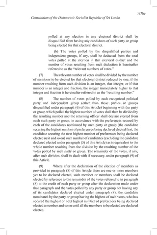 77The
Constitution of the Democratic Socialist Republic of Sri Lanka
polled at any election in any electoral district shall be
disqualified from having any candidates of such party or group
being elected for that electoral district.
(b) The votes polled by the disqualified parties and
independent groups, if any, shall be deducted from the total
votes polled at the election in that electoral district and the
number of votes resulting from such deduction is hereinafter
referred to as the “relevant numbers of votes.”
(7) The relevant number of votes shall be divided by the number
of members to be elected for that electoral district reduced by one, if the
number resulting from such division is an integer, that integer, or if that
number is an integer and fraction, the integer immediately higher to that
integer and fraction is hereinafter referred to as the “resulting number.”
(8) The number of votes polled by each recognized political
party and independent group (other than those parties or groups
disqualified under paragraph (6) of this Article) beginning with the party
or group which polled the highest number of votes shall then be divided by
the resulting number and the returning officer shall declare elected from
each such party or group, in accordance with the preferences secured by
each of the candidates nominated by such party or group (the candidate
securing the highest number of preferences being declared elected first, the
candidate securing the next highest number of preferences being declared
elected next and so on) such number of candidates (excluding the candidate
declared elected under paragraph (5) of this Article) as is equivalent to the
whole number resulting from the division by the resulting number of the
votes polled by such party or group. The remainder of the votes, if any,
after such division, shall be dealt with if necessary, under paragraph (9) of
this Article.
(9) Where after the declaration of the election of members as
provided in paragraph (8) of this Article there are one or more members
yet to be declared elected, such member or members shall be declared
elected by reference to the remainder of the votes referred to in paragraph
(8) to the credit of each party or group after the declaration made under
that paragraph and the votes polled by any party or group not having any
of its candidates declared elected under paragraph (8), the candidate
nominated by the party or group having the highest of such votes, who has
secured the highest or next highest number of preferences being declared
elected a member and so on until all the members to be elected are declared
elected.
 