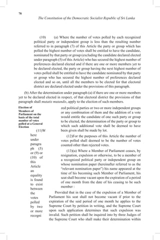 78
The Constitution of the Democratic Socialist Republic of Sri Lanka
(10) (a) Where the number of votes polled by each recognized
political party or independent group is less than the resulting number
referred to in paragraph (7) of this Article the party or group which has
polled the highest number of votes shall be entitled to have the candidate,
nominated by that party or group (excluding the candidate declared elected
under paragraph (5) of this Article) who has secured the highest number of
preferences declared elected and if there are one or more members yet to
be declared elected, the party or group having the next highest number of
votes polled shall be entitled to have the candidate nominated by that party
or group who has secured the highest number of preferences declared
elected and so on, until all the members to be elected for that electoral
district are declared elected under the provisions of this paragraph.
(b) After the determination under paragraph (a) if there are one or more members
yet to be declared elected in respect, of that electoral district the provisions of that
paragraph shall mutatis mutandis, apply to the election of such members.
Election of
Members of
Parliament on the
basis of the total
number of votes
polled at a General
Election
(11)W
here
under
paragra
ph (5)
or (9) or
(10) of
this
Article
an
equality
is found
to exist
between
the
votes
polled
by two
or more
recogni
zed political parties or two or more independent groups
or any combination of them and the addition of a vote
would entitle the candidate of one such party or group
to be elected, the determination of the party or group to
which such additional vote shall be deemed to have
been given shall be made by lot.
(12)For the purposes of this Article the number of
votes polled shall deemed to be the number of votes
counted other than rejected votes.
(13)(a) Where a Member of Parliament ceases, by
resignation, expulsion or otherwise, to be a member of
a recognized political party or independent group on
whose nomination paper (hereinafter referred to as the
“relevant nomination paper”) his name appeared at the
time of his becoming such Member of Parliament, his
seat shall become vacant upon the expiration of a period
of one month from the date of his ceasing to be such
member :
Provided that in the case of the expulsion of a Member of
Parliament his seat shall not become vacant if prior to the
expiration of the said period of one month he applies to the
Supreme Court by petition in writing, and the Supreme Court
upon such application determines that such expulsion was
invalid. Such petition shall be inquired into by three Judges of
the Supreme Court who shall make their determination within
 