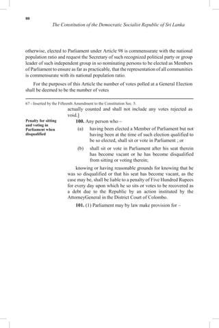 80
The Constitution of the Democratic Socialist Republic of Sri Lanka
otherwise, elected to Parliament under Article 98 is commensurate with the national
population ratio and request the Secretary of such recognized political party or group
leader of such independent group in so nominating persons to be elected as Members
of Parliament to ensure as far as practicable, that the representation of all communities
is commensurate with its national population ratio.
For the purposes of this Article the number of votes polled at a General Election
shall be deemed to be the number of votes
67 - Inserted by the Fifteenth Amendment to the Constitution Sec. 5.
actually counted and shall not include any votes rejected as
void.]
Penalty for sitting
and voting in
Parliament when
disqualified
100. Any person who –
(a) having been elected a Member of Parliament but not
having been at the time of such election qualified to
be so elected, shall sit or vote in Parliament ; or
(b) shall sit or vote in Parliament after his seat therein
has become vacant or he has become disqualified
from sitting or voting therein;
knowing or having reasonable grounds for knowing that he
was so disqualified or that his seat has become vacant, as the
case may be, shall be liable to a penalty of Five Hundred Rupees
for every day upon which he so sits or votes to be recovered as
a debt due to the Republic by an action instituted by the
AttorneyGeneral in the District Court of Colombo.
101. (1) Parliament may by law make provision for –
 