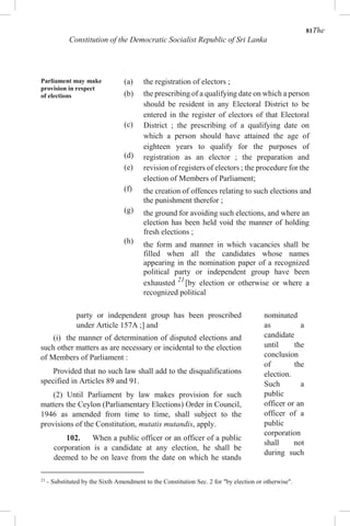 81The
Constitution of the Democratic Socialist Republic of Sri Lanka
Parliament may make
provision in respect
of elections
(a)
(b)
(c)
(d)
(e)
(f)
(g)
(h)
the registration of electors ;
the prescribing of a qualifying date on which a person
should be resident in any Electoral District to be
entered in the register of electors of that Electoral
District ; the prescribing of a qualifying date on
which a person should have attained the age of
eighteen years to qualify for the purposes of
registration as an elector ; the preparation and
revision of registers of electors ; the procedure for the
election of Members of Parliament;
the creation of offences relating to such elections and
the punishment therefor ;
the ground for avoiding such elections, and where an
election has been held void the manner of holding
fresh elections ;
the form and manner in which vacancies shall be
filled when all the candidates whose names
appearing in the nomination paper of a recognized
political party or independent group have been
exhausted 21
[by election or otherwise or where a
recognized political
party or independent group has been proscribed
under Article 157A ;] and
(i) the manner of determination of disputed elections and
such other matters as are necessary or incidental to the election
of Members of Parliament :
Provided that no such law shall add to the disqualifications
specified in Articles 89 and 91.
(2) Until Parliament by law makes provision for such
matters the Ceylon (Parliamentary Elections) Order in Council,
1946 as amended from time to time, shall subject to the
provisions of the Constitution, mutatis mutandis, apply.
102. When a public officer or an officer of a public
corporation is a candidate at any election, he shall be
deemed to be on leave from the date on which he stands
21
- Substituted by the Sixth Amendment to the Constitution Sec. 2 for "by election or otherwise".
nominated
as a
candidate
until the
conclusion
of the
election.
Such a
public
officer or an
officer of a
public
corporation
shall not
during such
 