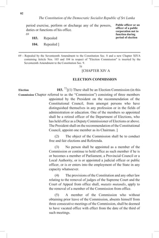 82
The Constitution of the Democratic Socialist Republic of Sri Lanka
period exercise, perform or discharge any of the powers,
duties or functions of his office.
69
103. Repealed
104. Repealed ]
Public officer or an
officer of a public
corporation not to
function during
period of election
69 - Repealed by the Seventeenth Amendment to the Constitution Sec. 8 and a new Chapter XIVA
containing Article Nos. 103 and 104 in respect of "Election Commission" is inserted by the
Seventeenth Amendment to the Constitution Sec. 9.
70
[CHAPTER XIV A
ELECTION COMMISSION
Election 103. 71
[(1) There shall be an Election Commission (in this
Commission Chapter referred to as the “Commission”) consisting of three members
appointed by the President on the recommendation of the
Constitutional Council, from amongst persons who have
distinguished themselves in any profession or in the fields of
administration or education. One of the members so appointed
shall be a retired officer of the Department of Elections, who
has held office as a Deputy Commissioner of Elections or above.
The President shall on the recommendation of the Constitutional
Council, appoint one member as its Chairman. ]
(2) The object of the Commission shall be to conduct
free and fair elections and Referenda.
(3) No person shall be appointed as a member of the
Commission or continue to hold office as such member if he is
or becomes a member of Parliament, a Provincial Council or a
Local Authority, or is or appointed a judicial officer or public
officer, or is or enters into the employment of the State in any
capacity whatsoever.
(4) The provisions of the Constitution and any other law
relating to the removal of judges of the Supreme Court and the
Court of Appeal from office shall, mutatis mutandis, apply to
the removal of a member of the Commission from office.
(5) A member of the Commission who without
obtaining prior leave of the Commission, absents himself from
three consecutive meetings of the Commission, shall be deemed
to have vacated office with effect from the date of the third of
such meetings.
 