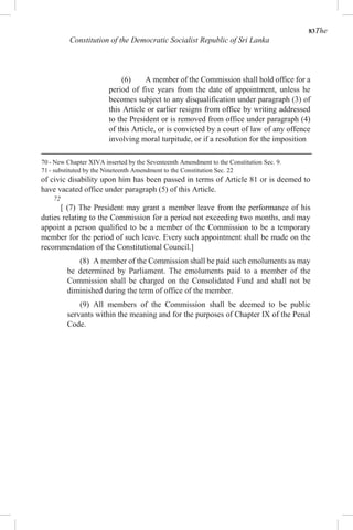 83The
Constitution of the Democratic Socialist Republic of Sri Lanka
(6) A member of the Commission shall hold office for a
period of five years from the date of appointment, unless he
becomes subject to any disqualification under paragraph (3) of
this Article or earlier resigns from office by writing addressed
to the President or is removed from office under paragraph (4)
of this Article, or is convicted by a court of law of any offence
involving moral turpitude, or if a resolution for the imposition
70 - New Chapter XIVA inserted by the Seventeenth Amendment to the Constitution Sec. 9.
71 - substituted by the Nineteenth Amendment to the Constitution Sec. 22
of civic disability upon him has been passed in terms of Article 81 or is deemed to
have vacated office under paragraph (5) of this Article.
72
[ (7) The President may grant a member leave from the performance of his
duties relating to the Commission for a period not exceeding two months, and may
appoint a person qualified to be a member of the Commission to be a temporary
member for the period of such leave. Every such appointment shall be made on the
recommendation of the Constitutional Council.]
(8) A member of the Commission shall be paid such emoluments as may
be determined by Parliament. The emoluments paid to a member of the
Commission shall be charged on the Consolidated Fund and shall not be
diminished during the term of office of the member.
(9) All members of the Commission shall be deemed to be public
servants within the meaning and for the purposes of Chapter IX of the Penal
Code.
 