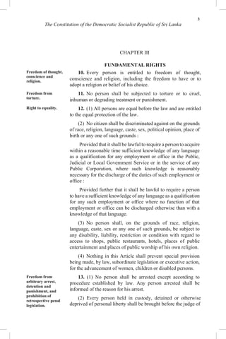 3
The Constitution of the Democratic Socialist Republic of Sri Lanka
CHAPTER III
FUNDAMENTAL RIGHTS
Freedom of thought,
conscience and
religion.
Freedom from
torture.
Right to equality.
Freedom from
arbitrary arrest,
detention and
punishment, and
prohibition of
retrospective penal
legislation.
10. Every person is entitled to freedom of thought,
conscience and religion, including the freedom to have or to
adopt a religion or belief of his choice.
11. No person shall be subjected to torture or to cruel,
inhuman or degrading treatment or punishment.
12. (1) All persons are equal before the law and are entitled
to the equal protection of the law.
(2) No citizen shall be discriminated against on the grounds
of race, religion, language, caste, sex, political opinion, place of
birth or any one of such grounds :
Provided that it shall be lawful to require a person to acquire
within a reasonable time sufficient knowledge of any language
as a qualification for any employment or office in the Public,
Judicial or Local Government Service or in the service of any
Public Corporation, where such knowledge is reasonably
necessary for the discharge of the duties of such employment or
office :
Provided further that it shall be lawful to require a person
to have a sufficient knowledge of any language as a qualification
for any such employment or office where no function of that
employment or office can be discharged otherwise than with a
knowledge of that language.
(3) No person shall, on the grounds of race, religion,
language, caste, sex or any one of such grounds, be subject to
any disability, liability, restriction or condition with regard to
access to shops, public restaurants, hotels, places of public
entertainment and places of public worship of his own religion.
(4) Nothing in this Article shall prevent special provision
being made, by law, subordinate legislation or executive action,
for the advancement of women, children or disabled persons.
13. (1) No person shall be arrested except according to
procedure established by law. Any person arrested shall be
informed of the reason for his arrest.
(2) Every person held in custody, detained or otherwise
deprived of personal liberty shall be brought before the judge of
 