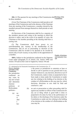 84
The Constitution of the Democratic Socialist Republic of Sri Lanka
104. (1) The quorum for any meetings of the Commission shall
be three members.
(2) (a) The Chairman of the Commission shall preside at all
meetings of the Commission and in the absence of the Chairman
from any meeting of the Commission, a member elected by the
members present from amongst themselves shall preside at such
meeting.
(b) Decisions of the Commission shall be by a majority of
the members present and voting at the meeting at which the
decision is taken, and in the event of an equality of votes, the
Chairman or the member presiding at the meeting shall have a
casting vote.
(3) The Commission shall have power to act
notwithstanding any vacancy in the membership of the
Commission, and no act or proceeding or decision of the
Commission shall be invalid or be deemed to be invalid by
reason only of such vacancy or any defect in the appointment of
a member.
104A. Subject to the jurisdiction conferred on the Supreme
Court under paragraph (1) of Article 126, Article 104H and
Article 130 and on the Court of Appeal by Article 144 and
Meetings of the
Commission
Finality of decisions
and immunity from
suit
72 - substituted by the Nineteenth Amendment to the Constitution Sec. 22
Powers, functions
and duties of the
Commission
the jurisdiction
conferred on
any court by
any law to hear
and determine
election
petitions or
Referendum
petitions -
(a) no
cou
rt
shal
l
hav
e the power or jurisdiction to entertain or hear or
decide or call in question on any ground and in any
manner whatsoever, any decision, direction or act of
the Commission, made or done or purported to have
been made or done under the Constitution or under
any law relating to the holding of an election or the
conduct of a Referendum as the case may be, which
decisions, directions or acts shall be final and
conclusive ; and
(b) no suit or prosecution or other proceeding shall lie
against any member or officer of the Commission for
any act or thing which in good faith is done or
purported to be done by him in the performance of
his duties or the discharge of his functions under the
Constitution or under any law relating to the holding
of an election or the conduct of a Referendum as the
case may be.
 