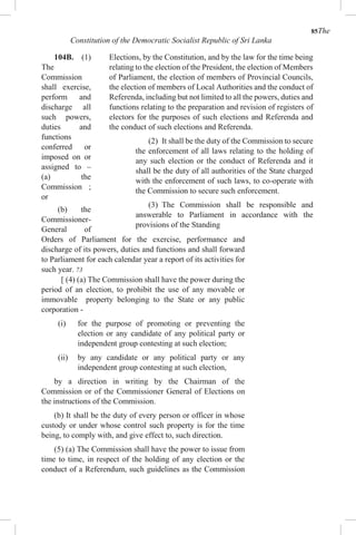 85The
Constitution of the Democratic Socialist Republic of Sri Lanka
104B. (1)
The
Commission
shall exercise,
perform and
discharge all
such powers,
duties and
functions
conferred or
imposed on or
assigned to –
(a) the
Commission ;
or
(b) the
Commissioner-
General of
Elections, by the Constitution, and by the law for the time being
relating to the election of the President, the election of Members
of Parliament, the election of members of Provincial Councils,
the election of members of Local Authorities and the conduct of
Referenda, including but not limited to all the powers, duties and
functions relating to the preparation and revision of registers of
electors for the purposes of such elections and Referenda and
the conduct of such elections and Referenda.
(2) It shall be the duty of the Commission to secure
the enforcement of all laws relating to the holding of
any such election or the conduct of Referenda and it
shall be the duty of all authorities of the State charged
with the enforcement of such laws, to co-operate with
the Commission to secure such enforcement.
(3) The Commission shall be responsible and
answerable to Parliament in accordance with the
provisions of the Standing
Orders of Parliament for the exercise, performance and
discharge of its powers, duties and functions and shall forward
to Parliament for each calendar year a report of its activities for
such year. 73
[ (4) (a) The Commission shall have the power during the
period of an election, to prohibit the use of any movable or
immovable property belonging to the State or any public
corporation -
(i) for the purpose of promoting or preventing the
election or any candidate of any political party or
independent group contesting at such election;
(ii) by any candidate or any political party or any
independent group contesting at such election,
by a direction in writing by the Chairman of the
Commission or of the Commissioner General of Elections on
the instructions of the Commission.
(b) It shall be the duty of every person or officer in whose
custody or under whose control such property is for the time
being, to comply with, and give effect to, such direction.
(5) (a) The Commission shall have the power to issue from
time to time, in respect of the holding of any election or the
conduct of a Referendum, such guidelines as the Commission
 