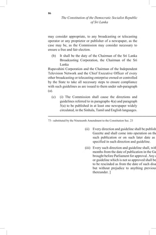86
The Constitution of the Democratic Socialist Republic
of Sri Lanka
may consider appropriate, to any broadcasting or telecasting
operator or any proprietor or publisher of a newspaper, as the
case may be, as the Commission may consider necessary to
ensure a free and fair election.
(b) It shall be the duty of the Chairman of the Sri Lanka
Broadcasting Corporation, the Chairman of the Sri
Lanka
Rupavahini Corporation and the Chairman of the Independent
Television Network and the Chief Executive Officer of every
other broadcasting or telecasting enterprise owned or controlled
by the State to take all necessary steps to ensure compliance
with such guidelines as are issued to them under sub-paragraph
(a).
(c) (i) The Commission shall cause the directions and
guidelines referred to in paragraphs 4(a) and paragraph
5(a) to be published in at least one newspaper widely
circulated, in the Sinhala, Tamil and English languages.
73 - substituted by the Nineteenth Amendment to the Constitution Sec. 23
(ii) Every direction and guideline shall be publish
Gazette and shall come into operation on the
such publication or on such later date as
specified in such direction and guideline.
(iii) Every such direction and guideline shall, with
months from the date of publication in the Ga
brought before Parliament for approval. Any d
or guideline which is not so approved shall be
to be rescinded as from the date of such disa
but without prejudice to anything previous
thereunder. ]
 