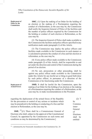 8
7The Constitution of the Democratic Socialist Republic of Sri
Lanka
Deployment of
Police by the
Commission
Deployment of
Armed Forces
104C. (1) Upon the making of an Order for the holding of
an election or the making of a Proclamation requiring the
conduct of a Referendum, as the case may be, the Commission
shall notify the Inspector-General of Police of the facilities and
the number of police officers required by the Commission for
the holding or conduct of such election or Referendum, as the
case may be.
(2) The Inspector-General of Police shall make available to
the Commission the facilities and police officers specified in any
notification made under paragraph (1) of this Article.
(3) The Commission may deploy the police officers and
facilities made available to the Commission in such manner as
is calculated to promote the conduct of a free and fair election or
referendum, as the case may be.
(4) Every police officer made available to the Commission
under paragraph (2) of this Article, shall be responsible to and
act under the direction and control of the Commission during the
period of an election.
(5) No suit, prosecution or other proceeding, shall lie
against any police officer made available to the Commission
under this Article for any lawful act or thing in good faith done
by such police officer, in pursuance of a direction of the
Commission or his functioning under the Commission.
104D. It shall be lawful for the Commission, upon the
making of an Order for the holding of an election or the making
of a Proclamation requiring the conduct of a Referendum, as the
case may be, to make recommendations to the President
regarding the deployment of the armed forces of the Republic
for the prevention or control of any actions or incidents which
may be prejudicial to the holding or conducting of a free and fair
election or Referendum, as the case may be.
104E. 22
[(1) There shall be a Commissioner General of
Elections who shall, subject to the approval of the Constitutional
Council, be appointed by the Commission on such terms and
conditions as may be determined by the Commission.]
22
- substituted by the Nineteenth Amendment to the Constitution Sec. 24
(2) T
he
Commiss
ioner-
General
of
Elections
shall be
entitled
 
