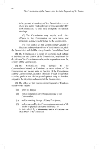 88
The Constitution of the Democratic Socialist Republic of Sri Lanka
to be present at meetings of the Commission, except
where any matter relating to him is being considered by
the Commission. He shall have no right to vote at such
meetings.
(3) The Commission may appoint such other
officers to the Commission on such terms and
conditions as may be determined by the Commission.
(4) The salaries of the Commissioner-General of
Elections and the other officers of the Commission, shall
be determined by CommissionerGeneral of Elections and
other officers of the Commission
the Commission and shall be charged on the Consolidated Fund.
(5) The Commissioner-General of Elections shall, subject
to the direction and control of the Commission, implement the
decisions of the Commission and exercise supervision over the
officers of the Commission.
(6) The Commission may delegate to the
CommissionerGeneral of Elections or other officer of the
Commission, any power, duty or function of the Commission
and the CommissionerGeneral of Elections or such officer shall
exercise, perform and discharge such power, duty or function,
subject to the direction and control of the Commission.
(7) The office of the Commissioner-General of Elections
shall become vacant -
(a) upon his death ;
(b) on his resignation in writing addressed to the
Commission;
(c) on his attaining the age of Sixty Five years ;
(d) on his removal by the Commission on account of ill
health or physical or mental infirmity ; or
 
