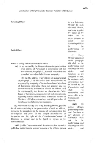 89The
Constitution of the Democratic Socialist Republic of Sri Lanka
Returning Officers
Public Officers
Failure to comply with directions to be an offence
(e) on his removal by the Commission on the presentation
of an address of Parliament in compliance with the
provisions of paragraph (8), for such removal on the
ground of proved misbehaviour or incapacity.
(8) (a) The address referred to in sub-paragraph (e)
of paragraph (7) of this Article shall be required to be
supported by a majority of the total number of Members
of Parliament (including those not present) and no
resolution for the presentation of such an address shall
be entertained by the Speaker or placed on the Order
Paper of Parliament, unless notice of such resolution is
signed by not less than one-third of the total number of
Members of Parliament and sets out full particulars of
the alleged misbehaviour or incapacity.
(b) Parliament shall by law or by Standing Orders, provide
for all matters relating to the presentation of such an address,
including the procedure for the passing of such resolution, the
investigation and proof of the alleged misbehaviour or
incapacity and the right of the Commissioner-General of
Elections to appear and to be heard in person or by
representatives.
104F. (1) The Commission shall from time to time by notice
published in the Gazette appoint by name or by office a person
to be a Returning
Officer to each
electoral district,
and may appoint
by name or by
office one or
more persons to
assist the
Returning Officer
in the
performance of
his duties.
(2) Every
Officer appointed
under paragraph
(1) shall in the
performance and
discharge of such
duties and
functions as are
assigned to him,
be subject to such
directions as may
be issued by the
Commission and
shall be
responsible and
answerable to the
Commission
therefor.
104G. All
public officers
performing duties
and functions at
any election or
Referenda shall
act in the
performance and
discharge of such
duties and
 