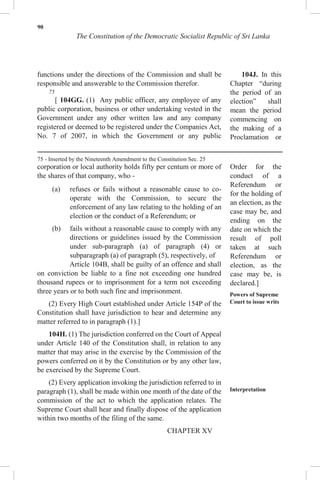 90
The Constitution of the Democratic Socialist Republic of Sri Lanka
functions under the directions of the Commission and shall be
responsible and answerable to the Commission therefor.
75
[ 104GG. (1) Any public officer, any employee of any
public corporation, business or other undertaking vested in the
Government under any other written law and any company
registered or deemed to be registered under the Companies Act,
No. 7 of 2007, in which the Government or any public
corporation or local authority holds fifty per centum or more of
the shares of that company, who -
(a) refuses or fails without a reasonable cause to co-
operate with the Commission, to secure the
enforcement of any law relating to the holding of an
election or the conduct of a Referendum; or
(b) fails without a reasonable cause to comply with any
directions or guidelines issued by the Commission
under sub-paragraph (a) of paragraph (4) or
subparagraph (a) of paragraph (5), respectively, of
Article 104B, shall be guilty of an offence and shall
on conviction be liable to a fine not exceeding one hundred
thousand rupees or to imprisonment for a term not exceeding
three years or to both such fine and imprisonment.
(2) Every High Court established under Article 154P of the
Constitution shall have jurisdiction to hear and determine any
matter referred to in paragraph (1).]
104H. (1) The jurisdiction conferred on the Court of Appeal
under Article 140 of the Constitution shall, in relation to any
matter that may arise in the exercise by the Commission of the
powers conferred on it by the Constitution or by any other law,
be exercised by the Supreme Court.
(2) Every application invoking the jurisdiction referred to in
paragraph (1), shall be made within one month of the date of the
commission of the act to which the application relates. The
Supreme Court shall hear and finally dispose of the application
within two months of the filing of the same.
104J. In this
Chapter “during
the period of an
election” shall
mean the period
commencing on
the making of a
Proclamation or
Order for the
conduct of a
Referendum or
for the holding of
an election, as the
case may be, and
ending on the
date on which the
result of poll
taken at such
Referendum or
election, as the
case may be, is
declared.]
Powers of Supreme
Court to issue writs
Interpretation
CHAPTER XV
75 - Inserted by the Nineteenth Amendment to the Constitution Sec. 25
 