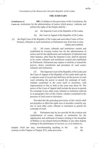91The
Constitution of the Democratic Socialist Republic of Sri Lanka
THE JUDICIARY
Establishment of 105. (1) Subject to the provisions of the Constitution, the
Courts &c. institutions for the administration of justice which protect, vindicate and
enforce the rights of the People shall be –
(a) the Supreme Court of the Republic of Sri Lanka,
(b) the Court of Appeal of the Republic of Sri Lanka,
(c) the High Court of the Republic of Sri Lanka and such other Courts of First
Instance, tribunals or such institutions as Parliament may from time to time
ordain and establish.
(2) All courts, tribunals and institutions created and
established by existing written law for the administration of
justice and for the adjudication and settlement of industrial and
other disputes, other than the Supreme Court, shall be deemed
to be courts, tribunals and institutions created and established
by Parliament. Parliament may replace or abolish, or amend the
powers, duties, jurisdiction and procedure of, such courts,
tribunals and institutions.
(3) The Supreme Court of the Republic of Sri Lanka and
the Court of Appeal of the Republic of Sri Lanka shall each be
a superior court of record and shall have all the powers of such
court including the power to punish for contempt of itself,
whether committed in the court itself or elsewhere, with
imprisonment or fine or both as the court may deem fit. The
power of the Court of Appeal shall include the power to punish
for contempt of any other court, tribunal or institution referred
to in paragraph (1)(c) of this Article, whether committed in the
presence of such court or elsewhere :
Provided that the preceding provisions of this Article shall
not prejudice or affect the rights now or hereafter vested by any
law in such other court, tribunal or institution to punish for
contempt of itself.
(4) Parliament may by law provide for the creation and
establishment of courts, tribunals or institutions for the
adjudication and settlement of matters relating to the discipline
of bhikkus or any dispute between bhikkus or any other dispute
relating to the performance of services, in, or in relation to,
temples. Such law may, notwithstanding anything to the
contrary in this Chapter or Chapter XVI, make provision –
(a) for
the
 