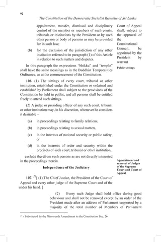 92
The Constitution of the Democratic Socialist Republic of Sri Lanka
appointment, transfer, dismissal and disciplinary
control of the member or members of such courts,
tribunals or institutions by the President or by such
other person or body of persons as may be provided
for in such law;
(b) for the exclusion of the jurisdiction of any other
institution referred to in paragraph (1) of this Article
in relation to such matters and disputes.
In this paragraph the expressions “bhikku” and “temple”
shall have the same meanings as in the Buddhist Temporalities
Ordinance, as at the commencement of the Constitution.
106. (1) The sittings of every court, tribunal or other
institution, established under the Constitution or ordained and
established by Parliament shall subject to the provisions of the
Constitution be held in public, and all persons shall be entitled
freely to attend such sittings.
(2) A judge or presiding officer of any such court, tribunal
or other institution may, in his discretion, whenever he considers
it desirable –
(a) in proceedings relating to family relations,
(b) in proceedings relating to sexual matters,
(c) in the interests of national security or public safety,
or
(d) in the interests of order and security within the
precincts of such court, tribunal or other institution,
exclude therefrom such persons as are not directly interested
in the proceedings therein.
Independence of the Judiciary
107. 23
[ (1) The Chief Justice, the President of the Court of
Appeal and every other judge of the Supreme Court and of the
Court of Appeal
shall, subject to
the approval of
the
Constitutional
Council, be
appointed by the
President by
warrant
Public sittings
Appointment and
removal of Judges
of the Supreme
Court and Court of
Appeal
under his hand. ]
(2) Every such Judge shall hold office during good
behaviour and shall not be removed except by an order of the
President made after an address of Parliament supported by a
majority of the total number of Members of Parliament
23
- Substituted by the Nineteenth Amendment to the Constitution Sec. 26
 