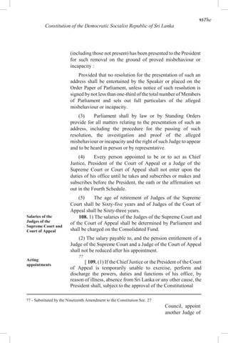 93The
Constitution of the Democratic Socialist Republic of Sri Lanka
(including those not present) has been presented to the President
for such removal on the ground of proved misbehaviour or
incapacity :
Provided that no resolution for the presentation of such an
address shall be entertained by the Speaker or placed on the
Order Paper of Parliament, unless notice of such resolution is
signed by not less than one-third of the total number of Members
of Parliament and sets out full particulars of the alleged
misbehaviour or incapacity.
(3) Parliament shall by law or by Standing Orders
provide for all matters relating to the presentation of such an
address, including the procedure for the passing of such
resolution, the investigation and proof of the alleged
misbehaviour or incapacity and the right of such Judge to appear
and to be heard in person or by representative.
(4) Every person appointed to be or to act as Chief
Justice, President of the Court of Appeal or a Judge of the
Supreme Court or Court of Appeal shall not enter upon the
duties of his office until he takes and subscribes or makes and
subscribes before the President, the oath or the affirmation set
out in the Fourth Schedule.
(5) The age of retirement of Judges of the Supreme
Court shall be Sixty-five years and of Judges of the Court of
Appeal shall be Sixty-three years.
Salaries of the
Judges of the
Supreme Court and
Court of Appeal
Acting
appointments
108. 1) The salaries of the Judges of the Supreme Court and
of the Court of Appeal shall be determined by Parliament and
shall be charged on the Consolidated Fund.
(2) The salary payable to, and the pension entitlement of a
Judge of the Supreme Court and a Judge of the Court of Appeal
shall not be reduced after his appointment.
77
[ 109. (1) If the Chief Justice or the President of the Court
of Appeal is temporarily unable to exercise, perform and
discharge the powers, duties and functions of his office, by
reason of illness, absence from Sri Lanka or any other cause, the
President shall, subject to the approval of the Constitutional
77 - Substituted by the Nineteenth Amendment to the Constitution Sec. 27
Council, appoint
another Judge of
 