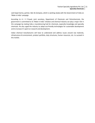 Yasham Specialty Ingredients Pvt. Ltd.
Specialty Chemicals
11
said Gopal Sarma, partner, Bain & Company, which is working slowly with the Government of India on
‘Make in India’ campaign.
According to A J V Prasad, joint secretary, Department of Chemicals and Petrochemicals, the
government is committed to its ‘Make in India’ initiative and chemical industry can play a major role in
this campaign by making India a manufacturing hub for chemicals, especially knowledge and specialty
chemicals. He also urged the industry to adopt eco-friendly technologies for sustainable development
and to increase it’s spent on research and development.
Indian chemical manufacturers will have to understand and address issues around raw materials,
infrastructure & environment, product portfolio, duty structures, human resources, etc. to succeed in
this market.
 