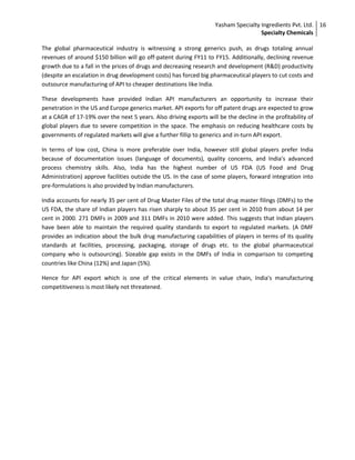 Yasham Specialty Ingredients Pvt. Ltd.
Specialty Chemicals
16
The global pharmaceutical industry is witnessing a strong generics push, as drugs totaling annual
revenues of around $150 billion will go off-patent during FY11 to FY15. Additionally, declining revenue
growth due to a fall in the prices of drugs and decreasing research and development (R&D) productivity
(despite an escalation in drug development costs) has forced big pharmaceutical players to cut costs and
outsource manufacturing of API to cheaper destinations like India.
These developments have provided Indian API manufacturers an opportunity to increase their
penetration in the US and Europe generics market. API exports for off patent drugs are expected to grow
at a CAGR of 17-19% over the next 5 years. Also driving exports will be the decline in the profitability of
global players due to severe competition in the space. The emphasis on reducing healthcare costs by
governments of regulated markets will give a further fillip to generics and in-turn API export.
In terms of low cost, China is more preferable over India, however still global players prefer India
because of documentation issues (language of documents), quality concerns, and India's advanced
process chemistry skills. Also, India has the highest number of US FDA (US Food and Drug
Administration) approve facilities outside the US. In the case of some players, forward integration into
pre-formulations is also provided by Indian manufacturers.
India accounts for nearly 35 per cent of Drug Master Files of the total drug master filings (DMFs) to the
US FDA, the share of Indian players has risen sharply to about 35 per cent in 2010 from about 14 per
cent in 2000. 271 DMFs in 2009 and 311 DMFs in 2010 were added. This suggests that Indian players
have been able to maintain the required quality standards to export to regulated markets. (A DMF
provides an indication about the bulk drug manufacturing capabilities of players in terms of its quality
standards at facilities, processing, packaging, storage of drugs etc. to the global pharmaceutical
company who is outsourcing). Sizeable gap exists in the DMFs of India in comparison to competing
countries like China (12%) and Japan (5%).
Hence for API export which is one of the critical elements in value chain, India's manufacturing
competitiveness is most likely not threatened.
 