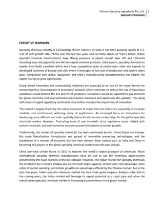 Yasham Specialty Ingredients Pvt. Ltd.
Specialty Chemicals
2
EXECUTIVE SUMMARY
Specialty chemical industry is a knowledge driven industry. In India it has been growing rapidly at 1.2-
1.3x of GDP growth rate (~12%) over the last five years and currently stands at ~$21.5 Billion. Indian
specialty chemical manufacturers have strong presence in export market also. API and colorants
(including dyes and pigments) are the key export oriented products. India exports specialty chemicals to
nearby Asia-Pacific countries which don't have competitive scale of productions. India also exports to
developed countries of Europe and USA where it leverages its low cost of production and quality talent
pool. Compliance with global regulations and India's manufacturing competitiveness has helped the
export market to grow significantly.
Going ahead innovation and sustainability initiatives are expected to be one of the major factors for
competitiveness. Development of processes/ products which eliminate or reduce the use of hazardous
substances could become the key priority of producers. Consumers would be expected to pay premium
for green chemistry and environmental preservation initiatives and appreciate this globally. This along
with more stringent regulatory constraints may further increase the importance of innovation.
The market is largely driven by the robust expansion of major end-user industries, especially in the Asian
markets, and continuously widening scope of applications. An increased focus on innovations for
developing more efficient and safer specialty chemicals also remains a key driver for the global specialty
chemicals market. However, fluctuating costs of raw materials, strict regulatory issues related with
certain chemicals, and environmental concerns present limitations to market growth.
Traditionally, the market of specialty chemicals has been dominated by the United States and Europe.
But trade liberalization, introduction and spread of innovative processing technologies, and the
breakdown of a number of economic barriers have allowed Asian nations such as India and China in
becoming key players of the global specialty chemicals market over the past decade.
China overtook United States in 2010 to become the world’s largest producer of chemicals. Many
international specialty chemical manufacturers have set out to tap the enormous opportunities
presented by the Asian markets in the past decade. However, the Indian market for specialty chemicals
has tended to be in China’s shadow due to the much larger expanse, similar labor-cost advantage, same
order of capital spending, and similar growth rate advantages offered by the Chinese market. But in the
past few years, Indian specialty chemicals market has also made good progress. Analysts state that in
the coming years, the Indian market will leverage its export potential at a rapid pace and allow the
overall Asian specialty chemicals market in increasing its prominence in the global market.
 
