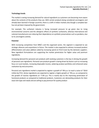 Yasham Specialty Ingredients Pvt. Ltd.
Specialty Chemicals
21
Technology trends
The market is seeing increasing demand for natural ingredients as customers are becoming more aware
about the contents of the products they use. With certain products being considered carcinogenic and
already been banned in foreign countries, there is a shift in Indian markets also though a complete ban
has not yet been imposed by the government.
For example: The surfactant industry is facing increased pressure to go green due to rising
environmental concerns and the allergenic effects of synthetic surfactants, whereas International and
national manufacturers are reducing their dependence on synthetic preservatives such as parabens, due
to its carcinogenic activity.
Potential
With increasing competition from MNC's and the organized sector, the segment is expected to see
strategic alliances and acquisitions in future. The market is also expected to witness increased product
differentiation and value addition aided by increasing spend on R & D even by the domestic suppliers.
New ingredient formulations are supporting the market penetration for higher value and premium
ingredients.
Increasing demand for personal care products with evolving customers is the key in driving the growth
of personal care ingredients. Personal care products growth is being driven by factors such as increasing
focus on rural markets, increasing disposable income, widening product portfolios and enhanced value
realization by end consumers.
Personal care ingredients market is expected to register a growth of ~8% p.a. to reach a value of ~$610
million by FY15. Active ingredients are expected to register a higher growth at ~9% p.a. as compared to
the growth of inactive ingredients at ~7.4% p.a. This is mainly due to the improving penetration of
functional products as compared to traditional products. Customers are demanding products for their
exact skin type and needs and are willing to pay premium for quality product
 