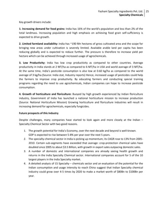 Yasham Specialty Ingredients Pvt. Ltd.
Specialty Chemicals
25
Key growth drivers include:
1. Increasing demand for food grains: India has 16% of the world's population and less than 2% of the
total landmass. Increasing population and high emphasis on achieving food grain self-sufficiency is
expected to drive growth.
2. Limited farmland availability: India has ~190 Mn hectares of gross cultivated area and the scope for
bringing new areas under cultivation is severely limited. Available arable land per capita has been
reducing globally and is expected to reduce further. The pressure is therefore to increase yield per
hectare which can be achieved through increased usage of agrochemicals.
3. Low Productivity: India has low crop productivity as compared to other countries. Average
productivity in India stands at 2 MT/ha as compared to 6 MT/ha in USA and world average of 3 MT/ha.
At the same time, India's pesticide consumption is also low at 0.60 kg/ha as compared to the world
average of 3 kg/ha.(Source: India stat, Industry reports) Hence, increased usage of pesticides could help
the farmers to improve crop productivity. By educating farmers and conducting special training
programs regarding the need to use agrochemicals, Indian companies can hope to increase pesticide
consumption.
4. Growth of horticulture and floriculture: Buoyed by high growth experienced by Indian floriculture
industry, Government of India has launched a national horticulture mission to increase production
(Source: National Horticulture Mission) Growing horticulture and floriculture industries will result in
increasing demand for agrochemicals, especially fungicides.
Future prospects of this Industry
Despite challenges, many companies have started to look again and more closely at the Indian –
Specialty Chemical Sector with two good reasons.
1. The growth potential for India’s Economy, over the next decade and beyond is well-known.
GDP is expected to rise between 5-8% per year over the next 5 years.
2. The specialty-chemical sector in India is picking up momentum; its CAGR rose to 13% from 2005-
2010. Certain sub-segments have exceeded that average: crop-protection chemical sales have
doubled since 2005 to about $3.5 Billion, with growth in export sales outpacing domestic sales.
3. A number of domestic and international companies are already seeing health growth and
returns in the India Specialty Chemical sector. International companies account for 5 of the 10
largest players in the India Specialty market.
4. A detailed analysis of 15 Specialty – chemicals sector and an evaluation of the potential for the
Indian consumption and usage intensity to reach China suggest that Indian Specialty chemical
industry could grow over 4-5 times by 2020 to make a market worth of $80Bn to $100Bn per
year.
 