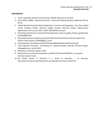 Yasham Specialty Ingredients Pvt. Ltd.
Specialty Chemicals
27
BIBLIOGRAPHY
1. "what is speciality chemical manufacturing". SOCMA. Retrieved 31 July 2013.
2. Stork, William (2004). "Speciality Chemicals". Chemical & Engineering News supplement 82. pp.
35–39.
3. “Global Specialty Chemicals Market (Applications, Function and Geography) - Size, Share, Global
Trends, Company Profiles, Demand, Insights, Analysis, Research, Report, Opportunities,
Segmentation and Forecast, 2013 – 2020”.Allied Market research.
4. http://www.datamonitor.com/store/Product/specialty_chemicals_global_industry_guide?produ
ctid=ML00004-338
5. http://www.business-standard.com/content/b2b-chemicals/chemical-industry-to-gain-from-
make-in-india-initiative-115030500825_1.html
6. http://www.ficci.com/spdocument/20172/KnowledgePaperSpecialtyChemicals.pdf
7. “India Specialty Chemicals”, Formulating for sustained growth, Specialty Chemical Report,
Emkayglobal.com, July 03, 2014.
8. McKinsey on Chemicals, Spring 4, 2012.
9. http://articles.economictimes.indiatimes.com/2013-10-27/news/43432747_1_speciality-
chemicals-export-market
10. The Global Market of Chemicals in a World of Specialties – an Overview,
http://www.transparencymarketresearch.com/specialty-chemicals-market.html
 