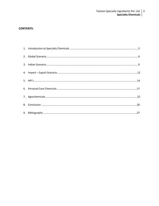 Yasham Specialty Ingredients Pvt. Ltd.
Specialty Chemicals
3
CONTENTS:
1. Introduction to Specialty Chemicals …………………………………………………………………………………………..5
2. Global Scenario ………………………………………………………………………………………………………………………….6
3. Indian Scenario…………………………………………………………………………………………………………………………..9
4. Import – Export Scenario ………………………………………………………………………………………………………….12
5. API’s …………………………………………………………………………………………………………………………………………14
6. Personal Care Chemicals ………………………………………………………………………………………………………….17
7. Agrochemicals…………………………………………………………………………………………………………………………..22
8. Conclusion ……………………………………………………………………………………………………………………………….26
9. Bibliography …………………………………………………………………………………………………………………………….27
 