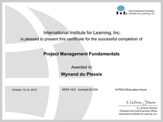 International Institute for Learning, Inc.
is pleased to present this certificate for the successful completion of
Project Management Fundamentals
Awarded to
Wynand du Plessis
REP# 1003 Activity# 821200 14 PDU’s/Education Hours
E. LaVerne Johnson
President and Chief Executive Officer
International Institute for Learning, Inc.
October 13-14, 2015
 