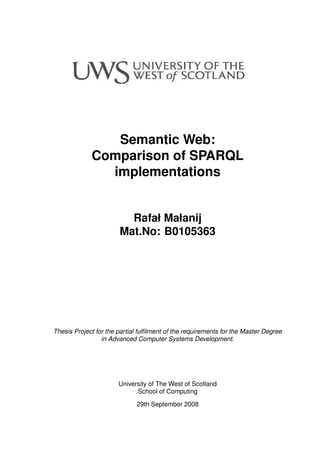 Semantic Web:
Comparison of SPARQL
implementations
Rafał Małanij
Mat.No: B0105363
Thesis Project for the partial fulﬁlment of the requirements for the Master Degree
in Advanced Computer Systems Development.
University of The West of Scotland
School of Computing
29th September 2008
 