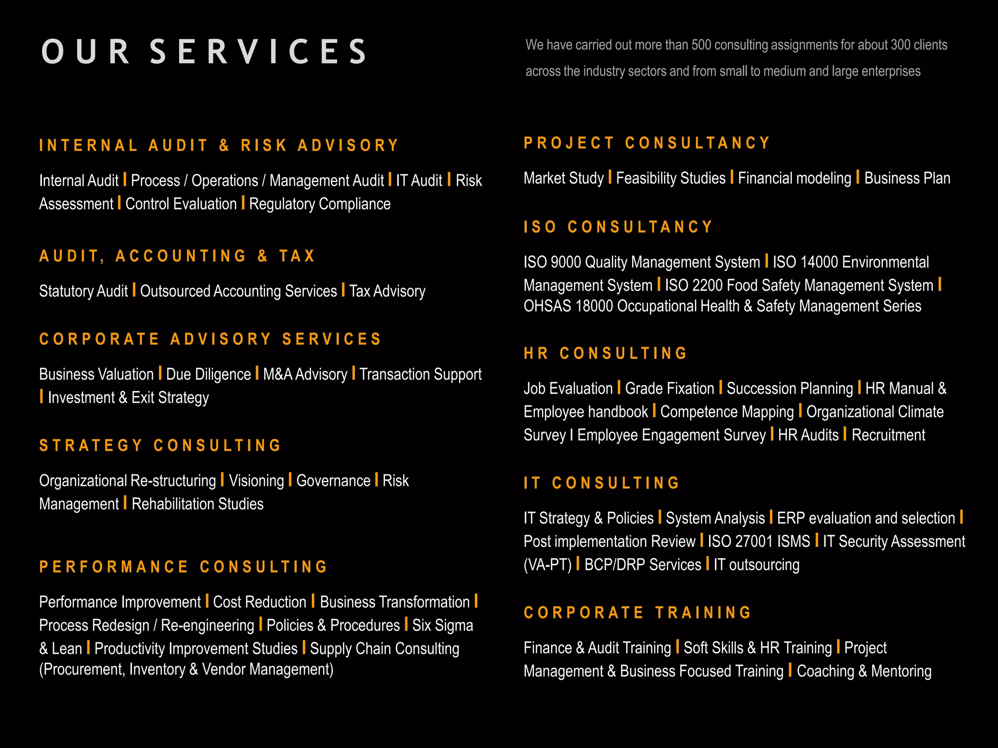 O U R S E R V I C E S We have carried out more than 500 consulting assignments for about 300 clients
across the industry sectors and from small to medium and large enterprises
I N T E R N A L A U D I T & R I S K A D V I S O R Y
Internal Audit I Process / Operations / Management Audit I IT Audit I Risk
Assessment I Control Evaluation I Regulatory Compliance
A U D I T , A C C O U N T I N G & T A X
Statutory Audit I Outsourced Accounting Services I Tax Advisory
C O R P O R A T E A D V I S O R Y S E R V I C E S
Business Valuation I Due Diligence I M&A Advisory I Transaction Support
I Investment & Exit Strategy
S T R A T E G Y C O N S U L T I N G
Organizational Re-structuring I Visioning I Governance I Risk
Management I Rehabilitation Studies
P E R F O R M A N C E C O N S U L T I N G
Performance Improvement I Cost Reduction I Business Transformation I
Process Redesign / Re-engineering I Policies & Procedures I Six Sigma
& Lean I Productivity Improvement Studies I Supply Chain Consulting
(Procurement, Inventory & Vendor Management)
P R O J E C T C O N S U L T A N C Y
Market Study I Feasibility Studies I Financial modeling I Business Plan
I S O C O N S U L T A N C Y
ISO 9000 Quality Management System I ISO 14000 Environmental
Management System I ISO 2200 Food Safety Management System I
OHSAS 18000 Occupational Health & Safety Management Series
H R C O N S U L T I N G
Job Evaluation I Grade Fixation I Succession Planning I HR Manual &
Employee handbook I Competence Mapping I Organizational Climate
Survey I Employee Engagement Survey I HR Audits I Recruitment
I T C O N S U L T I N G
IT Strategy & Policies I System Analysis I ERP evaluation and selection I
Post implementation Review I ISO 27001 ISMS I IT Security Assessment
(VA-PT) I BCP/DRP Services I IT outsourcing
C O R P O R A T E T R A I N I N G
Finance & Audit Training I Soft Skills & HR Training I Project
Management & Business Focused Training I Coaching & Mentoring
 