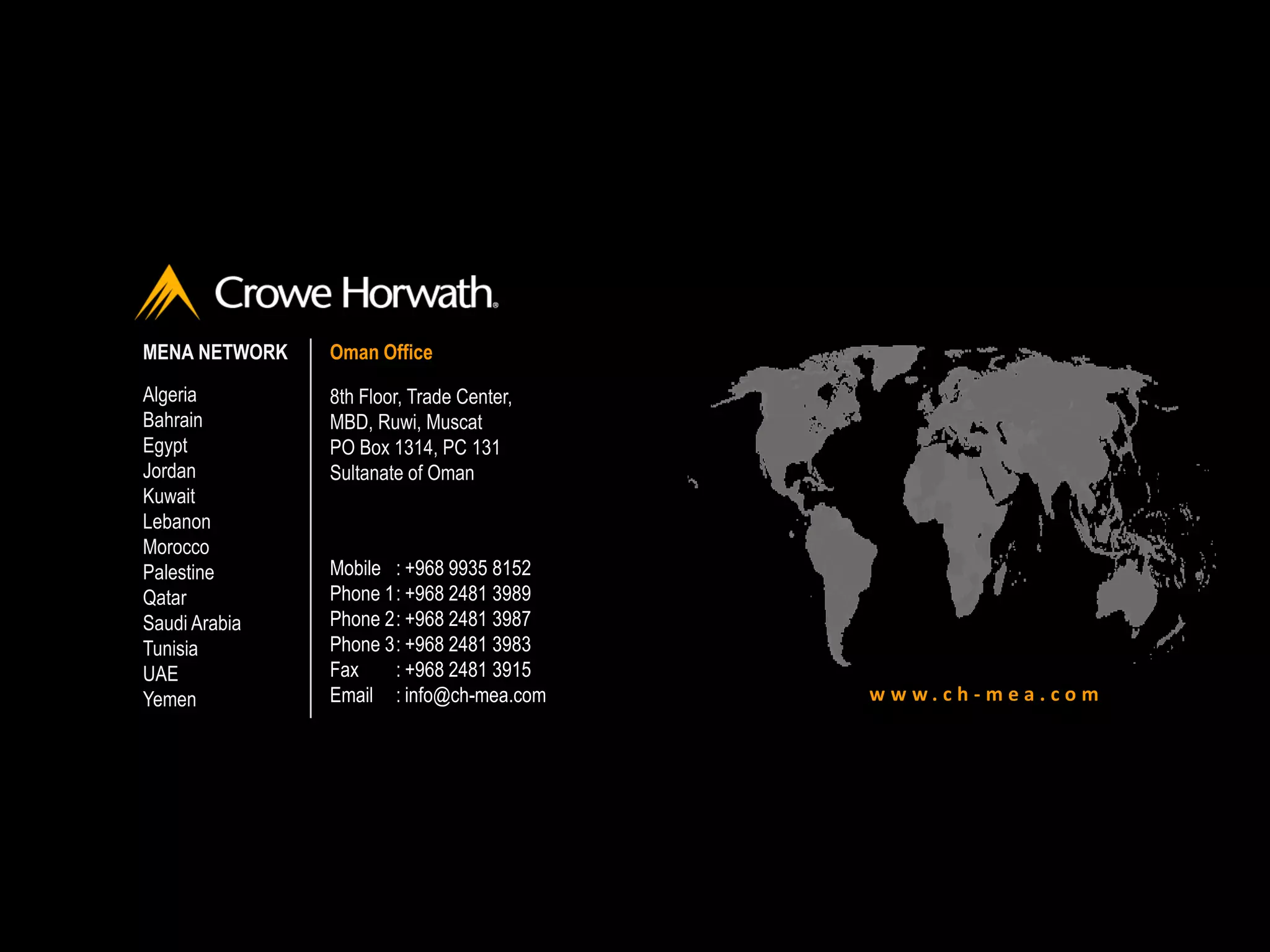 w w w . c h - m e a . c o m
MENA NETWORK
Algeria
Bahrain
Egypt
Jordan
Kuwait
Lebanon
Morocco
Palestine
Qatar
Saudi Arabia
Tunisia
UAE
Yemen
Oman Office
8th Floor, Trade Center,
MBD, Ruwi, Muscat
PO Box 1314, PC 131
Sultanate of Oman
Mobile : +968 9935 8152
Phone 1: +968 2481 3989
Phone 2: +968 2481 3987
Phone 3: +968 2481 3983
Fax : +968 2481 3915
Email : info@ch-mea.com
 