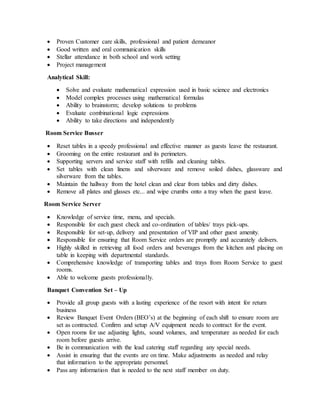  Proven Customer care skills, professional and patient demeanor
 Good written and oral communication skills
 Stellar attendance in both school and work setting
 Project management
Analytical Skill:
 Solve and evaluate mathematical expression used in basic science and electronics
 Model complex processes using mathematical formulas
 Ability to brainstorm; develop solutions to problems
 Evaluate combinational logic expressions
 Ability to take directions and independently
Room Service Busser
 Reset tables in a speedy professional and effective manner as guests leave the restaurant.
 Grooming on the entire restaurant and its perimeters.
 Supporting servers and service staff with refills and cleaning tables.
 Set tables with clean linens and silverware and remove soiled dishes, glassware and
silverware from the tables.
 Maintain the hallway from the hotel clean and clear from tables and dirty dishes.
 Remove all plates and glasses etc... and wipe crumbs onto a tray when the guest leave.
Room Service Server
 Knowledge of service time, menu, and specials.
 Responsible for each guest check and co-ordination of tables/ trays pick-ups.
 Responsible for set-up, delivery and presentation of VIP and other guest amenity.
 Responsible for ensuring that Room Service orders are promptly and accurately delivers.
 Highly skilled in retrieving all food orders and beverages from the kitchen and placing on
table in keeping with departmental standards.
 Comprehensive knowledge of transporting tables and trays from Room Service to guest
rooms.
 Able to welcome guests professionally.
Banquet Convention Set – Up
 Provide all group guests with a lasting experience of the resort with intent for return
business
 Review Banquet Event Orders (BEO’s) at the beginning of each shift to ensure room are
set as contracted. Confirm and setup A/V equipment needs to contract for the event.
 Open rooms for use adjusting lights, sound volumes, and temperature as needed for each
room before guests arrive.
 Be in communication with the lead catering staff regarding any special needs.
 Assist in ensuring that the events are on time. Make adjustments as needed and relay
that information to the appropriate personnel.
 Pass any information that is needed to the next staff member on duty.
 