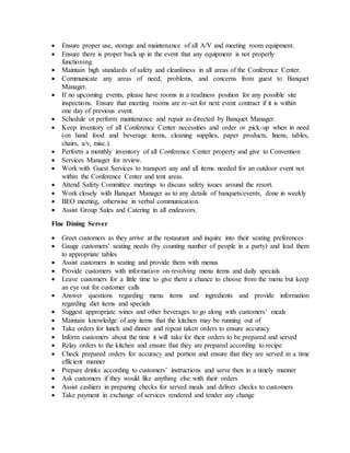  Ensure proper use, storage and maintenance of all A/V and meeting room equipment.
 Ensure there is proper back up in the event that any equipment is not properly
functioning.
 Maintain high standards of safety and cleanliness in all areas of the Conference Center.
 Communicate any areas of need, problems, and concerns from guest to Banquet
Manager.
 If no upcoming events, please have rooms in a readiness position for any possible site
inspections. Ensure that meeting rooms are re-set for next event contract if it is within
one day of previous event.
 Schedule or perform maintenance and repair as directed by Banquet Manager.
 Keep inventory of all Conference Center necessities and order or pick-up when in need
(on hand food and beverage items, cleaning supplies, paper products, linens, tables,
chairs, a/v, misc.).
 Perform a monthly inventory of all Conference Center property and give to Convention
 Services Manager for review.
 Work with Guest Services to transport any and all items needed for an outdoor event not
within the Conference Center and tent areas.
 Attend Safety Committee meetings to discuss safety issues around the resort.
 Work closely with Banquet Manager as to any details of banquets/events, done in weekly
 BEO meeting, otherwise in verbal communication.
 Assist Group Sales and Catering in all endeavors.
Fine Dining Server
 Greet customers as they arrive at the restaurant and inquire into their seating preferences
 Gauge customers’ seating needs (by counting number of people in a party) and lead them
to appropriate tables
 Assist customers in seating and provide them with menus
 Provide customers with information on revolving menu items and daily specials
 Leave customers for a little time to give them a chance to choose from the menu but keep
an eye out for customer calls
 Answer questions regarding menu items and ingredients and provide information
regarding diet items and specials
 Suggest appropriate wines and other beverages to go along with customers’ meals
 Maintain knowledge of any items that the kitchen may be running out of
 Take orders for lunch and dinner and repeat taken orders to ensure accuracy
 Inform customers about the time it will take for their orders to be prepared and served
 Relay orders to the kitchen and ensure that they are prepared according to recipe
 Check prepared orders for accuracy and portion and ensure that they are served in a time
efficient manner
 Prepare drinks according to customers’ instructions and serve then in a timely manner
 Ask customers if they would like anything else with their orders
 Assist cashiers in preparing checks for served meals and deliver checks to customers
 Take payment in exchange of services rendered and tender any change
 