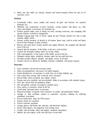  Make sure that tables are cleared, cleaned and bussed properly before the next set of
customers arrive
Barback
 Consistently collect, wash, sanitize and restock all glass and barware for repeated
bartender use.
 Efficiently and continuously re-stock bartender serving stations with liquor, ice, fruit,
straws and napkins as necessary for bartender use.
 Perform general duties such as taking out trash, stocking restrooms, and complying with
special requests set forth by management.
 Maintain ongoing daily "Out of Stock" supply list and "Weekly Alcohol Use" lists to help
expedite supply orders.
 Execute weekly inventory of alcohol at all stations, liquor cage, walk-in cooler and liquor
room for Bar Manager to place reorders.
 Receive and back-stock weekly alcohol and supply deliveries into assigned and allocated
areas of the bar.
 Ensured that the inventory of the drinks at the bar is well stocked.
 Assisted the bartenders during rushes by serving drinks.
 Fully knowledgeable on the recipes of the drinks served at the bar.
 Managed closing duties, including cleaning entire bar area and back area
 Provided prompt, efficient, friendly, and quality service at all times
 Assisted servers by effectively handling customer complaints and special requests
Bartender
 Greet customers and present beverage menus
 Make recommendations and answer all related inquiries
 Check identification of customers to verify they are of legal drinking age
 Take orders from serving staff or directly from customers
 Record drink orders accurately into register system
 Prepare and serve alcoholic and non-alcoholic drinks in accordance with standard recipes
 Peel, slice and pit fruit for garnishing drinks.
 Mix and garnish cocktails according to standard specs
 Serve snacks to customers seated at the bar
 Upsell drink and snack items to customers
 Respond promptly to requests from customers in a polite and professional fashion
 Attempt to limit problems related to customers' excessive drinking by following
established procedures
 Process transactions using the POS system
 Prepare checks for customers
 Process customer payments
 Arrange glasses and bottles into attractive and functional displays
 Ensure clean glasses, bar equipment and working areas
 Comply with all health, safety and hygiene standards and policies
 Balance the cash register at the start and close of each shift
 