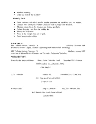  Monitor inventory
 Order and restock bar inventory
Courtesy Clerk
 Assist customer with check stands, bagging groceries and providing carry out service.
 Conduct price check; take “return” products back to proper shelf locations.
 Maintain store shelves by cleaning and fronting products.
 Gather shopping carts from the parking lot.
 Sweep and mop floors.
 Assist in the prompt clean-up of spills.
 Basic housekeeping duties.
EDUCATION:
ITT Technical Institute, Torrance, CA Graduate: December 2014
Bachelor of Science Degree, Electrical Engineering and Communication Technology
ITT Technical Institute, Torrance, CA Graduate; January 2013
Associate of Science Degree, Computer and Electronics Engineering Technology
WORK HISTORY:
Room Service Server and Busser Disney Grand Californian Hotel November 2012 – Present
1600 Disneyland Dr, Anaheim CA 92802
(714) 300-7137
ATM Technician Diebold Inc November 2015 – April 2016
6181 Chip Ave, Cypress CA 90630
(714) 820-1300
Courtesy Clerk Lucky’s/ Albertson’s July 2008 – October 2012
4155 Tweedy Blvd, South Gate CA 902080
(323) 569-1588
 