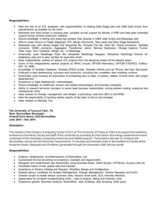 Responsibilities:
 Held the role of an ETL developer, with responsibilities of creating Data Stage jobs and UNIX shell scripts from
specifications as provided by the client
 Monitored and fixed issues in existing jobs, provided on-call support for failures in PRD and have given extended
support during monthly production releases
 Sound knowledge in writing and analyzing complex SQL Queries in UNIX shell scripts and Datastage jobs
 Able to create Source to Target Mappings, ETL design documents, Test cases and Data Stage Sequences
 Developed jobs with various stages like Sequential file, Complex Flat file, Hash file, Oracle Connector, Teradata
connector, ODBC connector, Aggregator, Transformer, Joiner, Remove Duplicates, Change Capture, Funnel,
Filter, Copy, Sort, Container, Merge, etc., in Datastage
 Extensively used DataStage Tools like Infosphere DataStage Designer, Infosphere DataStage Director for
developing jobs and to view log files for execution errors
 Have independently worked on various ETL projects from the designing phase till the release phase
 Some of the independently worked projects at HPHC include OPTUM Informatics, OPTUM ETG/PEG, Edifecs,
ICD -10, NDM
 Knowledge of Teradata Database, Teradata BTEQ scripts, Teradata utilities such as TPump, fast load, fast export
 Proficient in data warehousing concepts and constructs, including star, snowflake data modeling schema
 Extensively used Autosys for automation of scheduling jobs on daily, bi-weekly, weekly monthly basis with proper
dependencies
 Experience in Agile development methodologies
 Sound knowledge on healthcare domain and related terminologies and business standards
 Ability to present technical concepts to senior level business stakeholders, strong problem solving, analytical and
interpersonal skills
 Have worked on Change management tool Harvest in promoting code from DEV to UAT/PRD
 Held the responsibility of sending weekly reports of the team to the on-site manager
 Have worked on Remedy Tool
The University of Texas at Tyler, TX
Role: ServiceNow Developer
Project/Team Name: CCC-ServiceNow
June 2015 – Dec 2015
Description:
The mission of the Campus Computing Center (CCC) at The University of Texas at Tyler is to support the academic
endeavors of students, faculty and staff of the university by providing an information technology-based environment
composed of the necessary computing resources and related support. The project’s aim was to configure the
ServiceNow tool as per the University requirements. To develop and maintain code in ServiceNow to handle all the
Incidents tickets, Requests and Problems generated through the University’s Self Service portal.
Responsibilities:
 Analysis, Development and Maintenance of ServiceNow tool
 Customized the tool according to University’s standard and requirements
 Designed and implemented new functionality using Business Rules, Client Scripts, UI Policies, Access Lists etc
 Facilitated rollout of new update sets and modules
 Experience in Service Catalog and Request, Workflow Design and Configuration
 Created various workflows for Incident Management, Change Management, Service Requests and SLA's
 Created scripts to enable various business rules, inbound email rules, SLA, Inactivity Monitors,
 Appreciated for excellent troubleshooting skills – able to analyze, debug and maintain code.
 Experience gained: Business Analysis, ServiceNow, Java Scripting, Jelly Scripting, Glide query
 