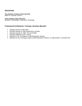 EDUCATION:
The University of Texas at Tyler, Dec 2015
Master in Computer Science
Amity University, Noida, May 2012
Bachelor of Technology in Information Technology
Professional Certifications, Trainings / Seminars Attended:
 Attended seminar on BIG DATA.
 Attended trainings for Data Warehousing Concepts
 Attended trainings for UNIX, Perl and PL/SQL
 Attended Healthcare Level1 training
 Selected as Top 10 Employee at Dell International Services
 Mentored by Top Technology experts at Dell International Services on advancements in the field of BI
 