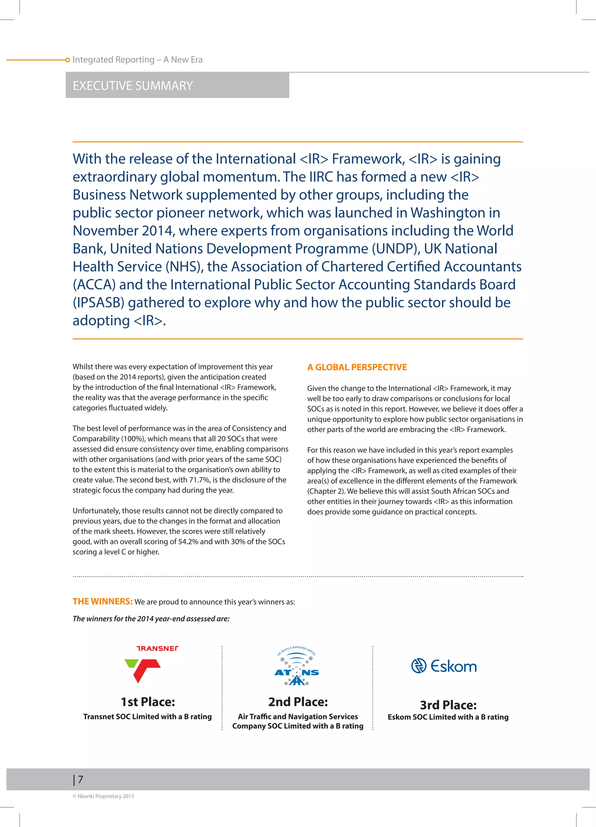 © Nkonki Proprietary 2015
| 7
Integrated Reporting – A New Era
Whilst there was every expectation of improvement this year
(based on the 2014 reports), given the anticipation created
by the introduction of the final International IR Framework,
the reality was that the average performance in the specific
categories fluctuated widely.
The best level of performance was in the area of Consistency and
Comparability (100%), which means that all 20 SOCs that were
assessed did ensure consistency over time, enabling comparisons
with other organisations (and with prior years of the same SOC)
to the extent this is material to the organisation’s own ability to
create value. The second best, with 71.7%, is the disclosure of the
strategic focus the company had during the year.
Unfortunately, those results cannot not be directly compared to
previous years, due to the changes in the format and allocation
of the mark sheets. However, the scores were still relatively
good, with an overall scoring of 54.2% and with 30% of the SOCs
scoring a level C or higher.
THE WINNERS: We are proud to announce this year’s winners as:
The winners for the 2014 year-end assessed are:
EXECUTIVE SUMMARY
1st Place:
Transnet SOC Limited with a B rating
2nd Place:
Air Traffic and Navigation Services
Company SOC Limited with a B rating
A GLOBAL PERSPECTIVE
Given the change to the International IR Framework, it may
well be too early to draw comparisons or conclusions for local
SOCs as is noted in this report. However, we believe it does offer a
unique opportunity to explore how public sector organisations in
other parts of the world are embracing the IR Framework.
For this reason we have included in this year’s report examples
of how these organisations have experienced the benefits of
applying the IR Framework, as well as cited examples of their
area(s) of excellence in the different elements of the Framework
(Chapter 2). We believe this will assist South African SOCs and
other entities in their journey towards IR as this information
does provide some guidance on practical concepts.
3rd Place:
Eskom SOC Limited with a B rating
With the release of the International IR Framework, IR is gaining
extraordinary global momentum. The IIRC has formed a new IR
Business Network supplemented by other groups, including the
public sector pioneer network, which was launched in Washington in
November 2014, where experts from organisations including the World
Bank, United Nations Development Programme (UNDP), UK National
Health Service (NHS), the Association of Chartered Certified Accountants
(ACCA) and the International Public Sector Accounting Standards Board
(IPSASB) gathered to explore why and how the public sector should be
adopting IR.
 