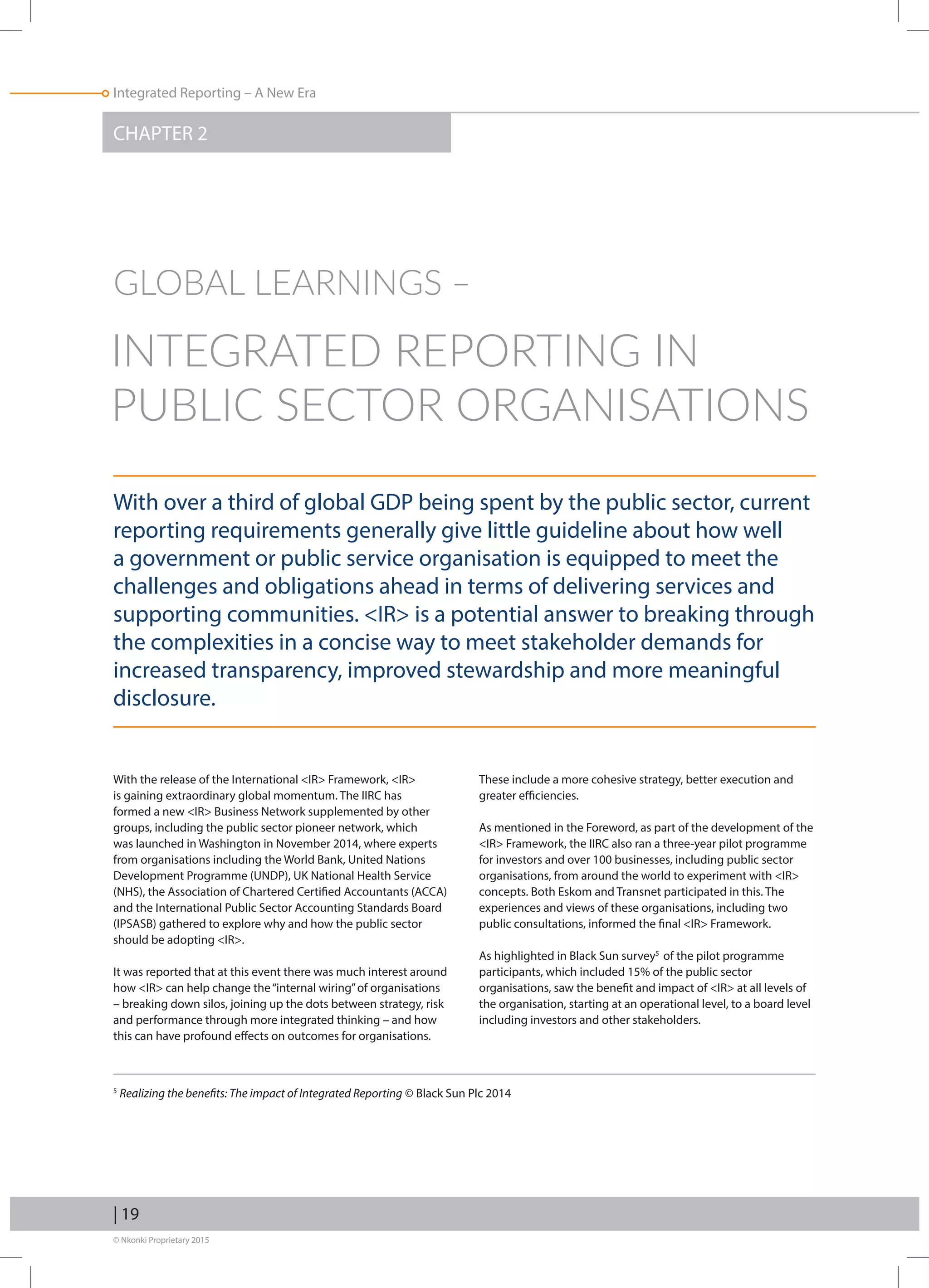 © Nkonki Proprietary 2015
| 19
Integrated Reporting – A New Era
With over a third of global GDP being spent by the public sector, current
reporting requirements generally give little guideline about how well
a government or public service organisation is equipped to meet the
challenges and obligations ahead in terms of delivering services and
supporting communities. IR is a potential answer to breaking through
the complexities in a concise way to meet stakeholder demands for
increased transparency, improved stewardship and more meaningful
disclosure.
With the release of the International IR Framework, IR
is gaining extraordinary global momentum. The IIRC has
formed a new IR Business Network supplemented by other
groups, including the public sector pioneer network, which
was launched in Washington in November 2014, where experts
from organisations including the World Bank, United Nations
Development Programme (UNDP), UK National Health Service
(NHS), the Association of Chartered Certified Accountants (ACCA)
and the International Public Sector Accounting Standards Board
(IPSASB) gathered to explore why and how the public sector
should be adopting IR.
It was reported that at this event there was much interest around
how IR can help change the“internal wiring”of organisations
– breaking down silos, joining up the dots between strategy, risk
and performance through more integrated thinking – and how
this can have profound effects on outcomes for organisations.
These include a more cohesive strategy, better execution and
greater efficiencies.
As mentioned in the Foreword, as part of the development of the
IR Framework, the IIRC also ran a three-year pilot programme
for investors and over 100 businesses, including public sector
organisations, from around the world to experiment with IR
concepts. Both Eskom and Transnet participated in this. The
experiences and views of these organisations, including two
public consultations, informed the final IR Framework.
As highlighted in Black Sun survey5
of the pilot programme
participants, which included 15% of the public sector
organisations, saw the benefit and impact of IR at all levels of
the organisation, starting at an operational level, to a board level
including investors and other stakeholders.
CHAPTER 2
GLOBAL LEARNINGS ‒
INTEGRATED REPORTING IN
PUBLIC SECTOR ORGANISATIONS
5
Realizing the benefits: The impact of Integrated Reporting © Black Sun Plc 2014
 