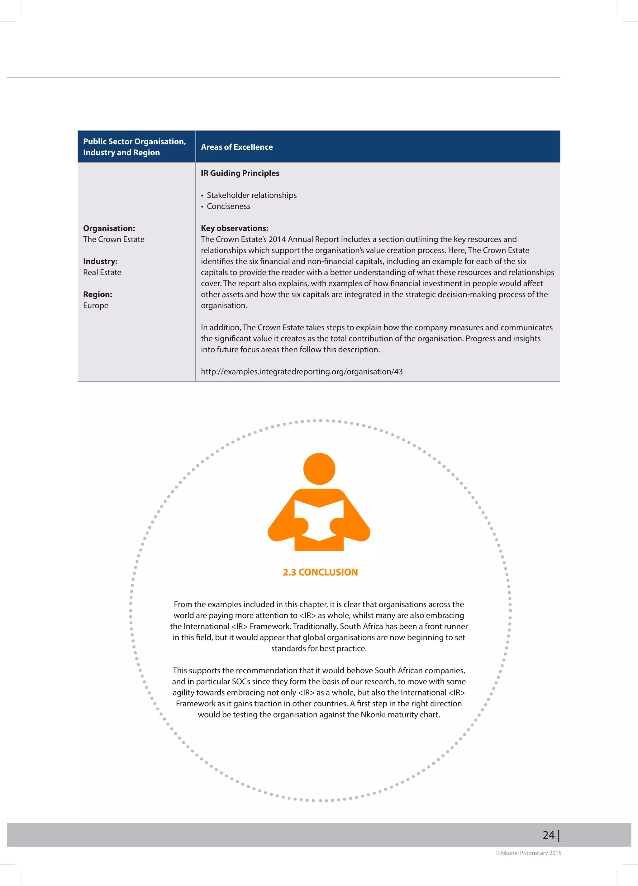 © Nkonki Proprietary 2015
24 |
Public Sector Organisation,
Industry and Region
Areas of Excellence
Organisation:
The Crown Estate
Industry:
Real Estate
Region:
Europe
IR Guiding Principles
• Stakeholder relationships
• Conciseness
Key observations:
The Crown Estate’s 2014 Annual Report includes a section outlining the key resources and
relationships which support the organisation’s value creation process. Here, The Crown Estate
identifies the six financial and non-financial capitals, including an example for each of the six
capitals to provide the reader with a better understanding of what these resources and relationships
cover. The report also explains, with examples of how financial investment in people would affect
other assets and how the six capitals are integrated in the strategic decision-making process of the
organisation.
In addition, The Crown Estate takes steps to explain how the company measures and communicates
the significant value it creates as the total contribution of the organisation. Progress and insights
into future focus areas then follow this description.
http://examples.integratedreporting.org/organisation/43
2.3 CONCLUSION
From the examples included in this chapter, it is clear that organisations across the
world are paying more attention to IR as whole, whilst many are also embracing
the International IR Framework. Traditionally, South Africa has been a front runner
in this field, but it would appear that global organisations are now beginning to set
standards for best practice.
This supports the recommendation that it would behove South African companies,
and in particular SOCs since they form the basis of our research, to move with some
agility towards embracing not only IR as a whole, but also the International IR
Framework as it gains traction in other countries. A first step in the right direction
would be testing the organisation against the Nkonki maturity chart.
 