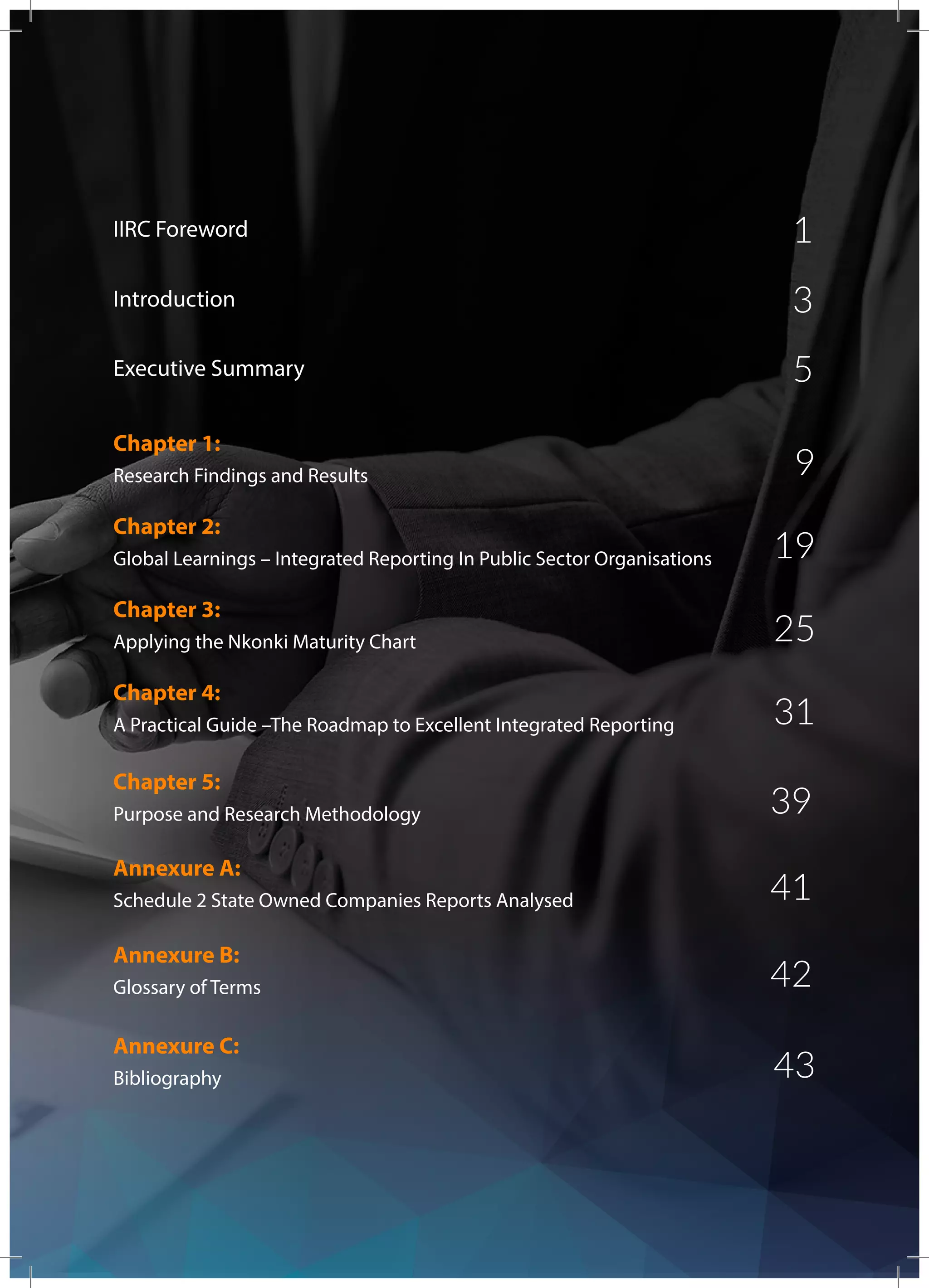 Executive Summary	
IIRC Foreword	
Research Findings and Results
Chapter 1:
Global Learnings – Integrated Reporting In Public Sector Organisations
Chapter 2:
Applying the Nkonki Maturity Chart	
Chapter 3:
A Practical Guide –The Roadmap to Excellent Integrated Reporting
Chapter 4:
Purpose and Research Methodology
Chapter 5:
Schedule 2 State Owned Companies Reports Analysed
Annexure A:
Glossary of Terms
Annexure B:
Bibliography
Annexure C:
5
1
9
19
25
31
39
41
42
43
Introduction 3
 