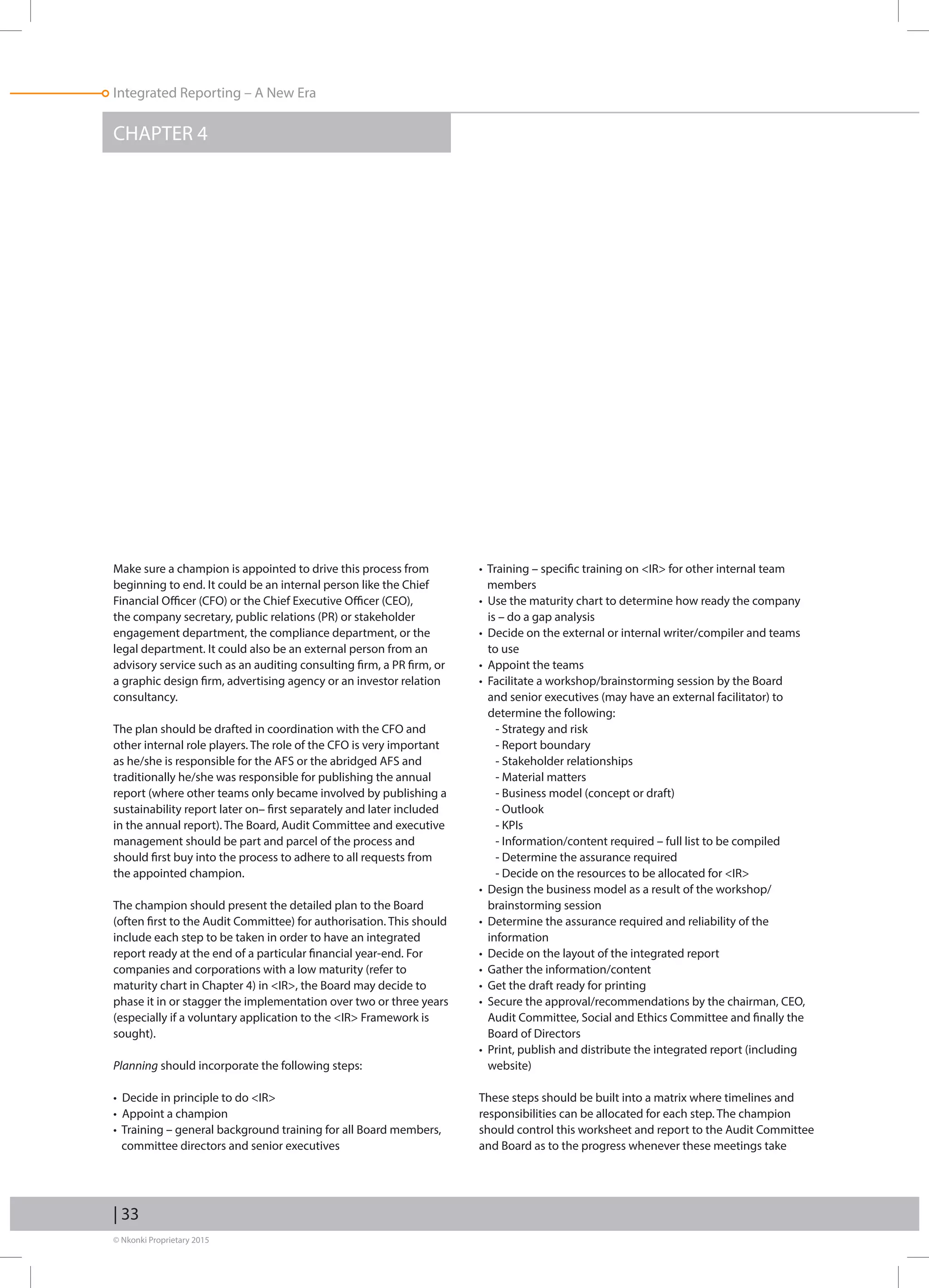 © Nkonki Proprietary 2015
| 33
Integrated Reporting – A New Era
CHAPTER 4
Make sure a champion is appointed to drive this process from
beginning to end. It could be an internal person like the Chief
Financial Officer (CFO) or the Chief Executive Officer (CEO),
the company secretary, public relations (PR) or stakeholder
engagement department, the compliance department, or the
legal department. It could also be an external person from an
advisory service such as an auditing consulting firm, a PR firm, or
a graphic design firm, advertising agency or an investor relation
consultancy.
The plan should be drafted in coordination with the CFO and
other internal role players. The role of the CFO is very important
as he/she is responsible for the AFS or the abridged AFS and
traditionally he/she was responsible for publishing the annual
report (where other teams only became involved by publishing a
sustainability report later on– first separately and later included
in the annual report). The Board, Audit Committee and executive
management should be part and parcel of the process and
should first buy into the process to adhere to all requests from
the appointed champion.
The champion should present the detailed plan to the Board
(often first to the Audit Committee) for authorisation. This should
include each step to be taken in order to have an integrated
report ready at the end of a particular financial year-end. For
companies and corporations with a low maturity (refer to
maturity chart in Chapter 4) in IR, the Board may decide to
phase it in or stagger the implementation over two or three years
(especially if a voluntary application to the IR Framework is
sought).
Planning should incorporate the following steps:
• Decide in principle to do IR
• Appoint a champion
• Training – general background training for all Board members,
committee directors and senior executives
• Training – specific training on IR for other internal team
members
• Use the maturity chart to determine how ready the company
is – do a gap analysis
• Decide on the external or internal writer/compiler and teams
to use
• Appoint the teams
• Facilitate a workshop/brainstorming session by the Board
and senior executives (may have an external facilitator) to
determine the following:
- Strategy and risk
- Report boundary
- Stakeholder relationships
- Material matters
- Business model (concept or draft)
- Outlook
- KPIs
- Information/content required – full list to be compiled
- Determine the assurance required
- Decide on the resources to be allocated for IR
• Design the business model as a result of the workshop/
brainstorming session
• Determine the assurance required and reliability of the
information
• Decide on the layout of the integrated report
• Gather the information/content
• Get the draft ready for printing
• Secure the approval/recommendations by the chairman, CEO,
Audit Committee, Social and Ethics Committee and finally the
Board of Directors
• Print, publish and distribute the integrated report (including
website)
These steps should be built into a matrix where timelines and
responsibilities can be allocated for each step. The champion
should control this worksheet and report to the Audit Committee
and Board as to the progress whenever these meetings take
 