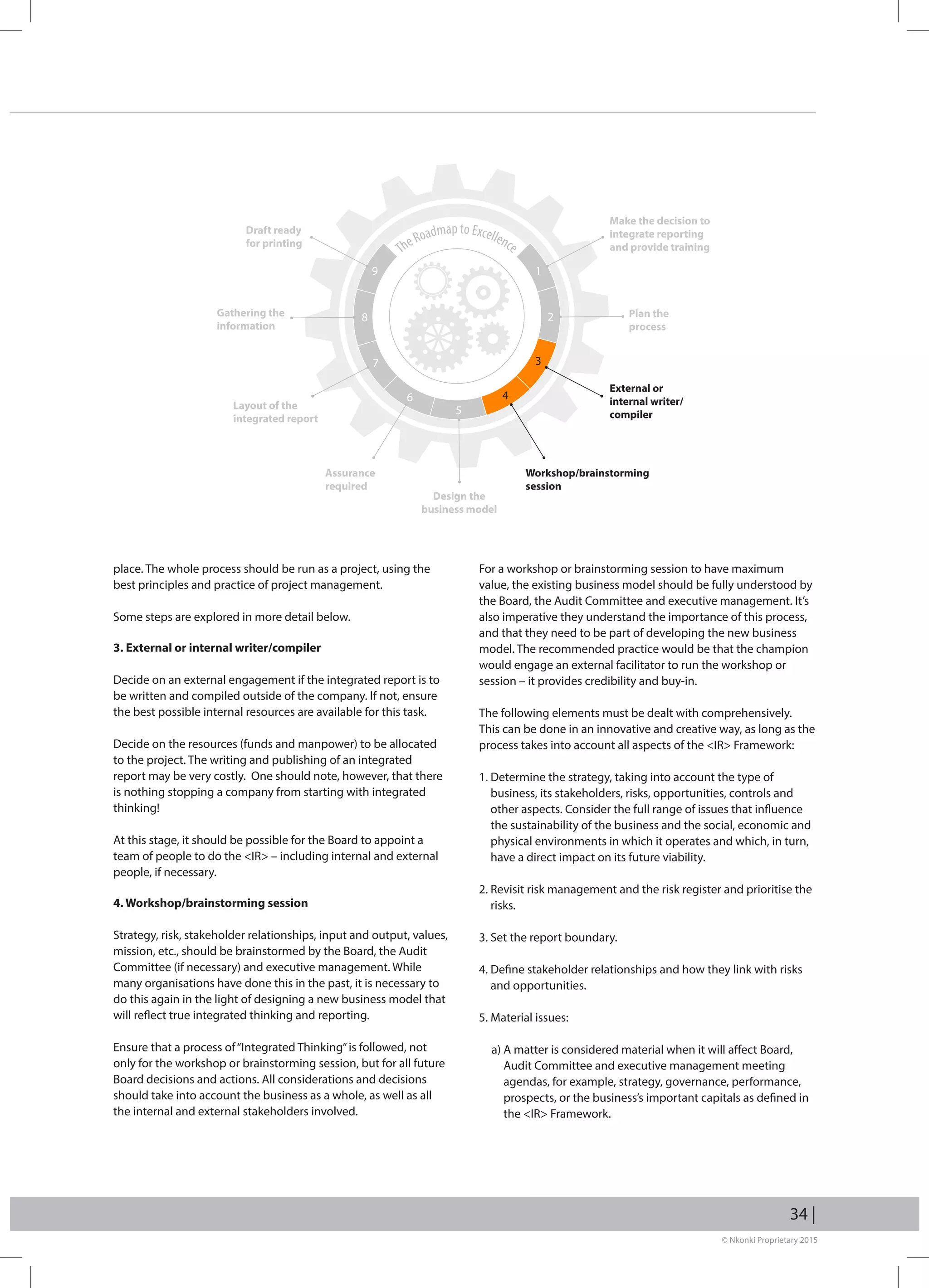 © Nkonki Proprietary 2015
34 |
place. The whole process should be run as a project, using the
best principles and practice of project management.
Some steps are explored in more detail below.
3. External or internal writer/compiler
Decide on an external engagement if the integrated report is to
be written and compiled outside of the company. If not, ensure
the best possible internal resources are available for this task.
Decide on the resources (funds and manpower) to be allocated
to the project. The writing and publishing of an integrated
report may be very costly. One should note, however, that there
is nothing stopping a company from starting with integrated
thinking!
At this stage, it should be possible for the Board to appoint a
team of people to do the IR – including internal and external
people, if necessary.
4. Workshop/brainstorming session
Strategy, risk, stakeholder relationships, input and output, values,
mission, etc., should be brainstormed by the Board, the Audit
Committee (if necessary) and executive management. While
many organisations have done this in the past, it is necessary to
do this again in the light of designing a new business model that
will reflect true integrated thinking and reporting.
Ensure that a process of“Integrated Thinking”is followed, not
only for the workshop or brainstorming session, but for all future
Board decisions and actions. All considerations and decisions
should take into account the business as a whole, as well as all
the internal and external stakeholders involved.
For a workshop or brainstorming session to have maximum
value, the existing business model should be fully understood by
the Board, the Audit Committee and executive management. It’s
also imperative they understand the importance of this process,
and that they need to be part of developing the new business
model. The recommended practice would be that the champion
would engage an external facilitator to run the workshop or
session – it provides credibility and buy-in.
The following elements must be dealt with comprehensively.
This can be done in an innovative and creative way, as long as the
process takes into account all aspects of the IR Framework:
1. Determine the strategy, taking into account the type of
business, its stakeholders, risks, opportunities, controls and
other aspects. Consider the full range of issues that influence
the sustainability of the business and the social, economic and
physical environments in which it operates and which, in turn,
have a direct impact on its future viability.
2. Revisit risk management and the risk register and prioritise the
risks.
3. Set the report boundary.
4. Define stakeholder relationships and how they link with risks
and opportunities.
5. Material issues:
a) A matter is considered material when it will affect Board,
Audit Committee and executive management meeting
agendas, for example, strategy, governance, performance,
prospects, or the business’s important capitals as defined in
the IR Framework.
TheRoadmap to Excellence
Make the decision to
integrate reporting
and provide training
19
28
37
6
5
4
Plan the
process
External or
internal writer/
compiler
Workshop/brainstorming
session
Design the
business model
Assurance
required
Layout of the
integrated report
Gathering the
information
Draft ready
for printing
 