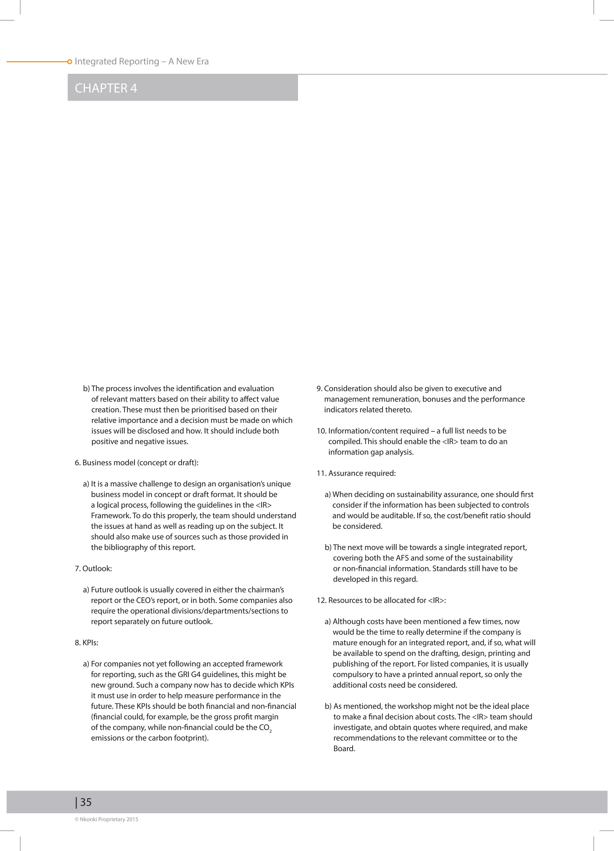 © Nkonki Proprietary 2015
| 35
Integrated Reporting – A New Era
CHAPTER 4
b) The process involves the identification and evaluation
of relevant matters based on their ability to affect value
creation. These must then be prioritised based on their
relative importance and a decision must be made on which
issues will be disclosed and how. It should include both
positive and negative issues.
6. Business model (concept or draft):
a) It is a massive challenge to design an organisation’s unique
business model in concept or draft format. It should be
a logical process, following the guidelines in the IR
Framework. To do this properly, the team should understand
the issues at hand as well as reading up on the subject. It
should also make use of sources such as those provided in
the bibliography of this report.
7. Outlook:
a) Future outlook is usually covered in either the chairman’s
report or the CEO’s report, or in both. Some companies also
require the operational divisions/departments/sections to
report separately on future outlook.
8. KPIs:
a) For companies not yet following an accepted framework
for reporting, such as the GRI G4 guidelines, this might be
new ground. Such a company now has to decide which KPIs
it must use in order to help measure performance in the
future. These KPIs should be both financial and non-financial
(financial could, for example, be the gross profit margin
of the company, while non-financial could be the CO2
emissions or the carbon footprint).
9. Consideration should also be given to executive and
management remuneration, bonuses and the performance
indicators related thereto.
10. Information/content required – a full list needs to be
compiled. This should enable the IR team to do an
information gap analysis.
11. Assurance required:
a) When deciding on sustainability assurance, one should first
consider if the information has been subjected to controls
and would be auditable. If so, the cost/benefit ratio should
be considered.
b) The next move will be towards a single integrated report,
covering both the AFS and some of the sustainability
or non-financial information. Standards still have to be
developed in this regard.
12. Resources to be allocated for IR:
a) Although costs have been mentioned a few times, now
would be the time to really determine if the company is
mature enough for an integrated report, and, if so, what will
be available to spend on the drafting, design, printing and
publishing of the report. For listed companies, it is usually
compulsory to have a printed annual report, so only the
additional costs need be considered.
b) As mentioned, the workshop might not be the ideal place
to make a final decision about costs. The IR team should
investigate, and obtain quotes where required, and make
recommendations to the relevant committee or to the
Board.
 