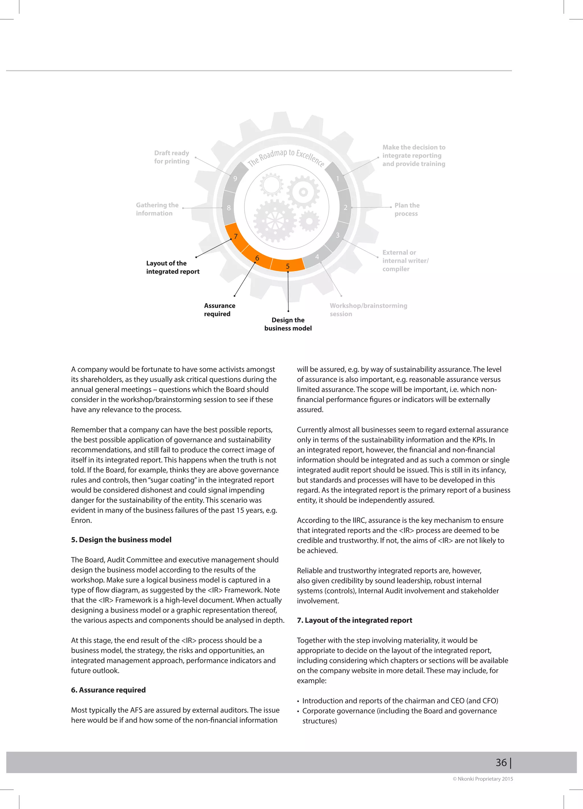 © Nkonki Proprietary 2015
36 |
A company would be fortunate to have some activists amongst
its shareholders, as they usually ask critical questions during the
annual general meetings – questions which the Board should
consider in the workshop/brainstorming session to see if these
have any relevance to the process.
Remember that a company can have the best possible reports,
the best possible application of governance and sustainability
recommendations, and still fail to produce the correct image of
itself in its integrated report. This happens when the truth is not
told. If the Board, for example, thinks they are above governance
rules and controls, then“sugar coating”in the integrated report
would be considered dishonest and could signal impending
danger for the sustainability of the entity. This scenario was
evident in many of the business failures of the past 15 years, e.g.
Enron.
5. Design the business model
The Board, Audit Committee and executive management should
design the business model according to the results of the
workshop. Make sure a logical business model is captured in a
type of flow diagram, as suggested by the IR Framework. Note
that the IR Framework is a high-level document. When actually
designing a business model or a graphic representation thereof,
the various aspects and components should be analysed in depth.
At this stage, the end result of the IR process should be a
business model, the strategy, the risks and opportunities, an
integrated management approach, performance indicators and
future outlook.
6. Assurance required
Most typically the AFS are assured by external auditors. The issue
here would be if and how some of the non-financial information
will be assured, e.g. by way of sustainability assurance. The level
of assurance is also important, e.g. reasonable assurance versus
limited assurance. The scope will be important, i.e. which non-
financial performance figures or indicators will be externally
assured.
Currently almost all businesses seem to regard external assurance
only in terms of the sustainability information and the KPIs. In
an integrated report, however, the financial and non-financial
information should be integrated and as such a common or single
integrated audit report should be issued. This is still in its infancy,
but standards and processes will have to be developed in this
regard. As the integrated report is the primary report of a business
entity, it should be independently assured.
According to the IIRC, assurance is the key mechanism to ensure
that integrated reports and the IR process are deemed to be
credible and trustworthy. If not, the aims of IR are not likely to
be achieved.
Reliable and trustworthy integrated reports are, however,
also given credibility by sound leadership, robust internal
systems (controls), Internal Audit involvement and stakeholder
involvement.
7. Layout of the integrated report
Together with the step involving materiality, it would be
appropriate to decide on the layout of the integrated report,
including considering which chapters or sections will be available
on the company website in more detail. These may include, for
example:
• Introduction and reports of the chairman and CEO (and CFO)
• Corporate governance (including the Board and governance
structures)
TheRoadmap to Excellence
Make the decision to
integrate reporting
and provide training
19
28
37
6
5
4
Plan the
process
External or
internal writer/
compiler
Workshop/brainstorming
session
Design the
business model
Assurance
required
Layout of the
integrated report
Gathering the
information
Draft ready
for printing
 
