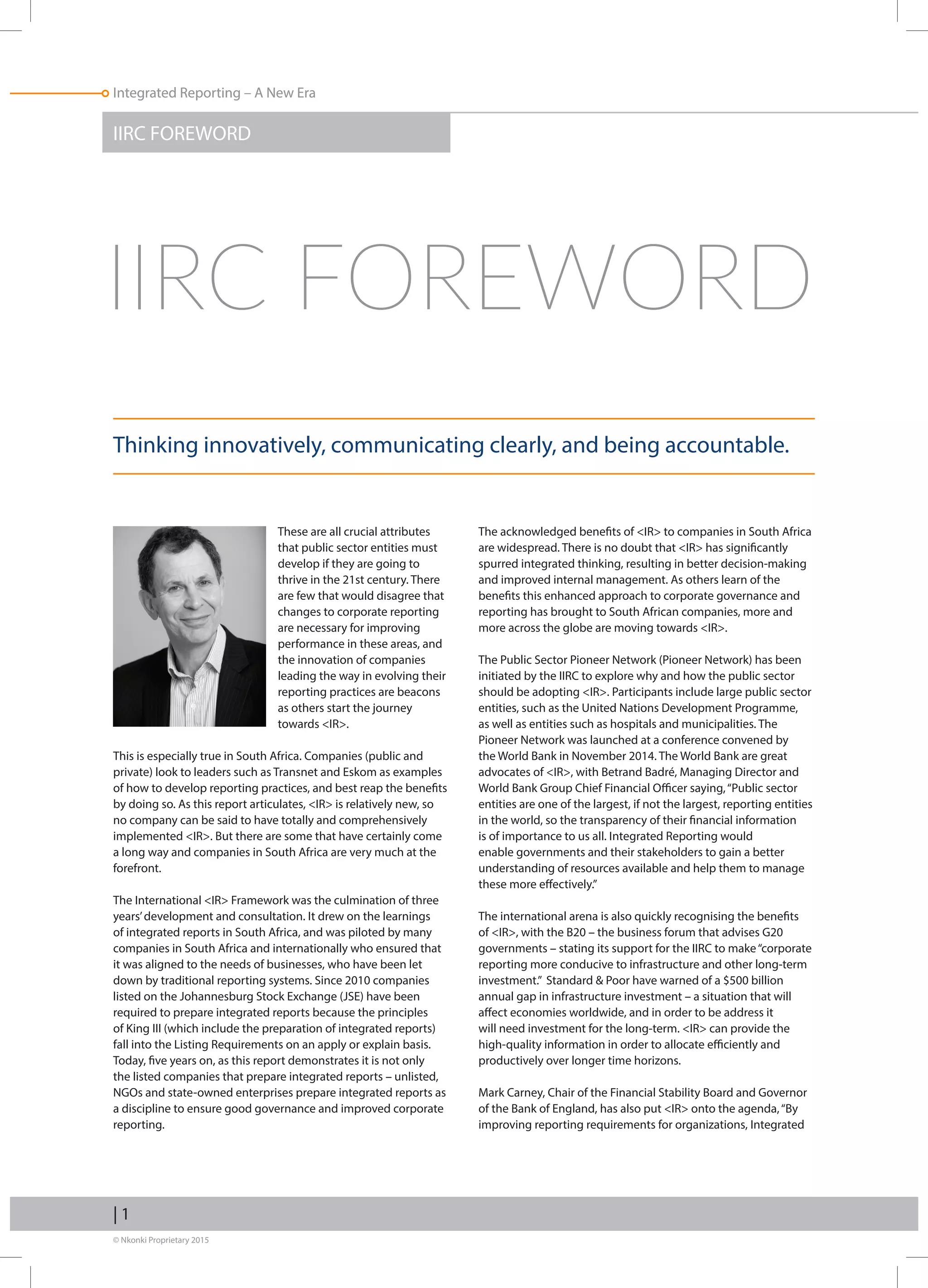 © Nkonki Proprietary 2015
Integrated Reporting – A New Era
| 1
Integrated Reporting – A New Era
			 These are all crucial attributes
that public sector entities must
develop if they are going to
thrive in the 21st century. There
are few that would disagree that
changes to corporate reporting
are necessary for improving
performance in these areas, and
the innovation of companies
leading the way in evolving their
reporting practices are beacons
as others start the journey
towards IR.
This is especially true in South Africa. Companies (public and
private) look to leaders such as Transnet and Eskom as examples
of how to develop reporting practices, and best reap the benefits
by doing so. As this report articulates, IR is relatively new, so
no company can be said to have totally and comprehensively
implemented IR. But there are some that have certainly come
a long way and companies in South Africa are very much at the
forefront.
The International IR Framework was the culmination of three
years’development and consultation. It drew on the learnings
of integrated reports in South Africa, and was piloted by many
companies in South Africa and internationally who ensured that
it was aligned to the needs of businesses, who have been let
down by traditional reporting systems. Since 2010 companies
listed on the Johannesburg Stock Exchange (JSE) have been
required to prepare integrated reports because the principles
of King III (which include the preparation of integrated reports)
fall into the Listing Requirements on an apply or explain basis.
Today, five years on, as this report demonstrates it is not only
the listed companies that prepare integrated reports – unlisted,
NGOs and state-owned enterprises prepare integrated reports as
a discipline to ensure good governance and improved corporate
reporting.
The acknowledged benefits of IR to companies in South Africa
are widespread. There is no doubt that IR has significantly
spurred integrated thinking, resulting in better decision-making
and improved internal management. As others learn of the
benefits this enhanced approach to corporate governance and
reporting has brought to South African companies, more and
more across the globe are moving towards IR.
The Public Sector Pioneer Network (Pioneer Network) has been
initiated by the IIRC to explore why and how the public sector
should be adopting IR. Participants include large public sector
entities, such as the United Nations Development Programme,
as well as entities such as hospitals and municipalities. The
Pioneer Network was launched at a conference convened by
the World Bank in November 2014. The World Bank are great
advocates of IR, with Betrand Badré, Managing Director and
World Bank Group Chief Financial Officer saying,“Public sector
entities are one of the largest, if not the largest, reporting entities
in the world, so the transparency of their financial information
is of importance to us all. Integrated Reporting would
enable governments and their stakeholders to gain a better
understanding of resources available and help them to manage
these more effectively.”
The international arena is also quickly recognising the benefits
of IR, with the B20 – the business forum that advises G20
governments – stating its support for the IIRC to make“corporate
reporting more conducive to infrastructure and other long-term
investment.” Standard  Poor have warned of a $500 billion
annual gap in infrastructure investment – a situation that will
affect economies worldwide, and in order to be address it
will need investment for the long-term. IR can provide the
high-quality information in order to allocate efficiently and
productively over longer time horizons.
Mark Carney, Chair of the Financial Stability Board and Governor
of the Bank of England, has also put IR onto the agenda,“By
improving reporting requirements for organizations, Integrated
IIRC FOREWORD
Thinking innovatively, communicating clearly, and being accountable.
IIRC FOREWORD
 