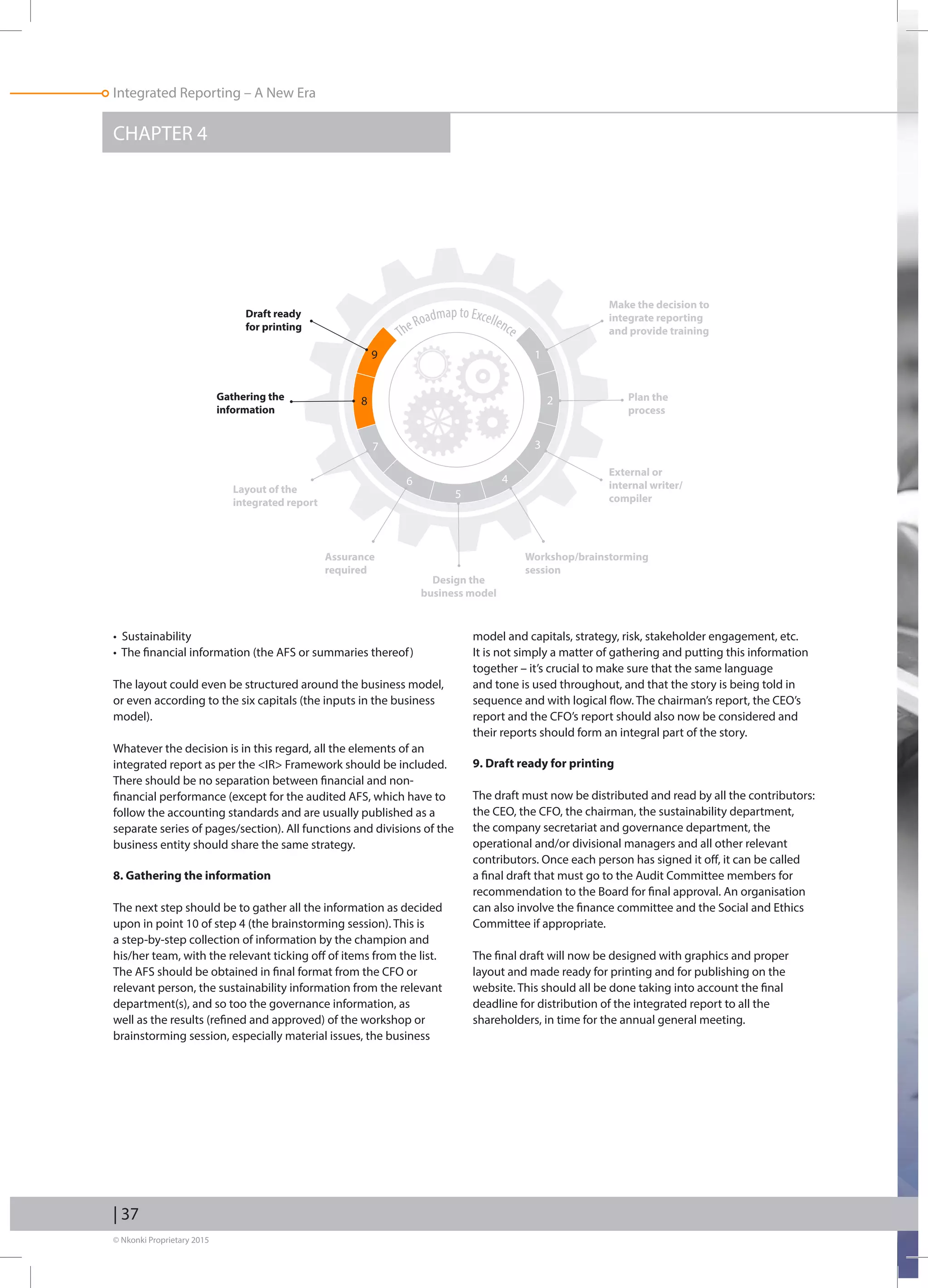 © Nkonki Proprietary 2015
Integrated Reporting – A New Era
CHAPTER 4
| 37
• Sustainability
• The financial information (the AFS or summaries thereof)
The layout could even be structured around the business model,
or even according to the six capitals (the inputs in the business
model).
Whatever the decision is in this regard, all the elements of an
integrated report as per the IR Framework should be included.
There should be no separation between financial and non-
financial performance (except for the audited AFS, which have to
follow the accounting standards and are usually published as a
separate series of pages/section). All functions and divisions of the
business entity should share the same strategy.
8. Gathering the information
The next step should be to gather all the information as decided
upon in point 10 of step 4 (the brainstorming session). This is
a step-by-step collection of information by the champion and
his/her team, with the relevant ticking off of items from the list.
The AFS should be obtained in final format from the CFO or
relevant person, the sustainability information from the relevant
department(s), and so too the governance information, as
well as the results (refined and approved) of the workshop or
brainstorming session, especially material issues, the business
model and capitals, strategy, risk, stakeholder engagement, etc.
It is not simply a matter of gathering and putting this information
together – it’s crucial to make sure that the same language
and tone is used throughout, and that the story is being told in
sequence and with logical flow. The chairman’s report, the CEO’s
report and the CFO’s report should also now be considered and
their reports should form an integral part of the story.
9. Draft ready for printing
The draft must now be distributed and read by all the contributors:
the CEO, the CFO, the chairman, the sustainability department,
the company secretariat and governance department, the
operational and/or divisional managers and all other relevant
contributors. Once each person has signed it off, it can be called
a final draft that must go to the Audit Committee members for
recommendation to the Board for final approval. An organisation
can also involve the finance committee and the Social and Ethics
Committee if appropriate.
The final draft will now be designed with graphics and proper
layout and made ready for printing and for publishing on the
website. This should all be done taking into account the final
deadline for distribution of the integrated report to all the
shareholders, in time for the annual general meeting.
TheRoadmap to Excellence
Make the decision to
integrate reporting
and provide training
19
28
37
6
5
4
Plan the
process
External or
internal writer/
compiler
Workshop/brainstorming
session
Design the
business model
Assurance
required
Layout of the
integrated report
Gathering the
information
Draft ready
for printing
 
