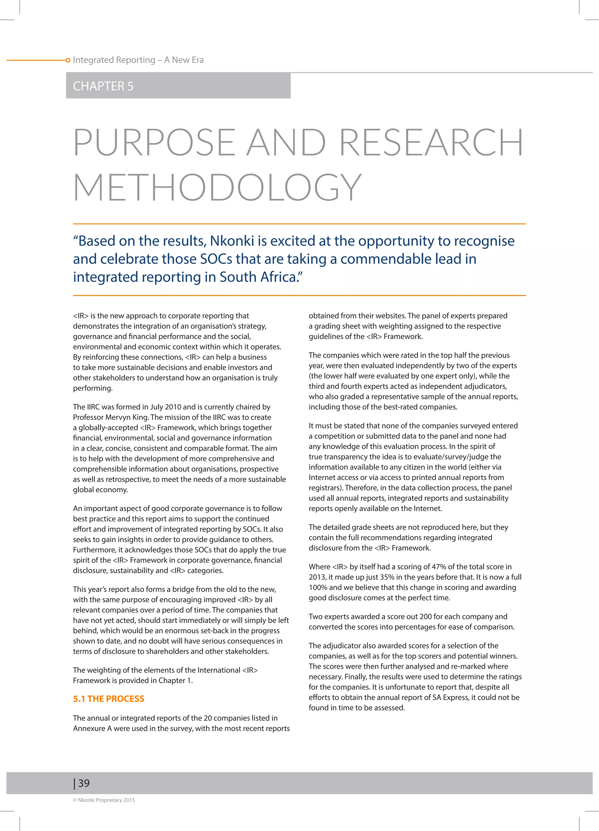 © Nkonki Proprietary 2015
Integrated Reporting – A New Era
| 39
CHAPTER 5
“Based on the results, Nkonki is excited at the opportunity to recognise
and celebrate those SOCs that are taking a commendable lead in
integrated reporting in South Africa.”
IR is the new approach to corporate reporting that
demonstrates the integration of an organisation’s strategy,
governance and financial performance and the social,
environmental and economic context within which it operates.
By reinforcing these connections, IR can help a business
to take more sustainable decisions and enable investors and
other stakeholders to understand how an organisation is truly
performing.
The IIRC was formed in July 2010 and is currently chaired by
Professor Mervyn King. The mission of the IIRC was to create
a globally-accepted IR Framework, which brings together
financial, environmental, social and governance information
in a clear, concise, consistent and comparable format. The aim
is to help with the development of more comprehensive and
comprehensible information about organisations, prospective
as well as retrospective, to meet the needs of a more sustainable
global economy.
An important aspect of good corporate governance is to follow
best practice and this report aims to support the continued
effort and improvement of integrated reporting by SOCs. It also
seeks to gain insights in order to provide guidance to others.
Furthermore, it acknowledges those SOCs that do apply the true
spirit of the IR Framework in corporate governance, financial
disclosure, sustainability and IR categories.
This year’s report also forms a bridge from the old to the new,
with the same purpose of encouraging improved IR by all
relevant companies over a period of time. The companies that
have not yet acted, should start immediately or will simply be left
behind, which would be an enormous set-back in the progress
shown to date, and no doubt will have serious consequences in
terms of disclosure to shareholders and other stakeholders.
The weighting of the elements of the International IR
Framework is provided in Chapter 1.
5.1 THE PROCESS
The annual or integrated reports of the 20 companies listed in
Annexure A were used in the survey, with the most recent reports
obtained from their websites. The panel of experts prepared
a grading sheet with weighting assigned to the respective
guidelines of the IR Framework.
The companies which were rated in the top half the previous
year, were then evaluated independently by two of the experts
(the lower half were evaluated by one expert only), while the
third and fourth experts acted as independent adjudicators,
who also graded a representative sample of the annual reports,
including those of the best-rated companies.
It must be stated that none of the companies surveyed entered
a competition or submitted data to the panel and none had
any knowledge of this evaluation process. In the spirit of
true transparency the idea is to evaluate/survey/judge the
information available to any citizen in the world (either via
Internet access or via access to printed annual reports from
registrars). Therefore, in the data collection process, the panel
used all annual reports, integrated reports and sustainability
reports openly available on the Internet.
The detailed grade sheets are not reproduced here, but they
contain the full recommendations regarding integrated
disclosure from the IR Framework.
Where IR by itself had a scoring of 47% of the total score in
2013, it made up just 35% in the years before that. It is now a full
100% and we believe that this change in scoring and awarding
good disclosure comes at the perfect time.
Two experts awarded a score out 200 for each company and
converted the scores into percentages for ease of comparison.
The adjudicator also awarded scores for a selection of the
companies, as well as for the top scorers and potential winners.
The scores were then further analysed and re-marked where
necessary. Finally, the results were used to determine the ratings
for the companies. It is unfortunate to report that, despite all
efforts to obtain the annual report of SA Express, it could not be
found in time to be assessed.
PURPOSE AND RESEARCH
METHODOLOGY
 